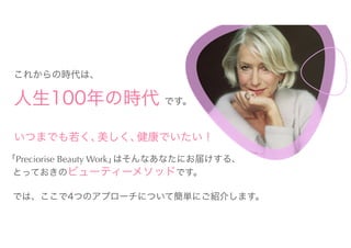 いつまでも若く、美しく、健康でいたい！
「Preciorise Beauty Work」はそんなあなたにお届けする、
とっておきのビューティーメソッドです。
では、ここで4つのアプローチについて簡単にご紹介します。
これからの時代は、
人生100年の時代 です。
 
