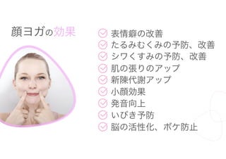 顔ヨガの効果 表情癖の改善
たるみむくみの予防、改善
シワくすみの予防、改善
肌の張りのアップ
新陳代謝アップ
小顔効果
発音向上
いびき予防
脳の活性化、ボケ防止
 