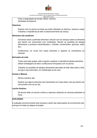 Município de São Bernardo do Campo
Secretaria de Educação e Cultura Departamento de Ações Educacionais
EMEB Aldino Pinotti
101
Fazer a degustação de tomate, alface, cenoura
Atividades de desenho.
Vitaminas
Explorar com os alunos as frutas que serão utilizadas na vitamina - banana e maçã.
Trabalhar a importância do leite no desenvolvimento da criança.
Alimentos não saudáveis
Conversar sobre a pirâmide alimentar e discutir com as crianças sobre os alimentos
que devem ser consumidos com moderação. Discutir as questões de alergias
alimentares a produtos industrializados ( corantes, conservantes, gorduras, sódio,
etc)
Confeccionar um mural com esses alimentos e registrar os comentários em
cartazes
Derivados do Leite
Trazer para sala queijos, leite e iogurte e explorar a importância desses alimentos
Utilizar embalagens de leite e confeccionar brinquedos com os alunos.
Trabalhar as questões de alergias alimentares derivadas do leite; falar sobre o leite
de soja e seus derivados, em substituição ao de vaca.
Cereais e Massas
Oficina culinária: pão
Explicar que alguns alimentos são importantes em nossa dieta, mas que devem ser
consumidos uma vez ao dia.
Lanche Gostoso
Os alunos farão um lanche nutritivo e saboroso utilizando as verduras plantadas na
horta.
AVALIAÇÃO:
A avaliação ocorrerá durante todo processo a partir das observações do envolvimento das
crianças em todas as etapas do projeto.
 