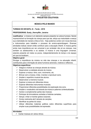 Município de São Bernardo do Campo
Secretaria de Educação e Cultura Departamento de Ações Educacionais
EMEB Aldino Pinotti
102
14. PROJETOS COLETIVOS:
MÚSICA PELO MUNDO
TURMAS DO INFANTIL III – Tarde - 2018
PROFESSORAS: Suely, Jhennyffer, Janaina
Justificativa: a música é um elemento sempre presente na cultura humana. Sendo
imprescindível na formação da criança para que ela, atinja sua maturidade e exerça
sua criatividade de maneira crítica e livre. Hoje podemos contar com novas técnicas
e instrumentos para trabalhar o processo de ensino-aprendizagem. Diversas
atividades lúdicas vieram então contribuir para a educação infantil. A música ganha
ainda mais importância por ser universal e por arrebatar não só as crianças, mas
também os adolescentes e os adultos. A música é uma linguagem universal,
estando presente em todos os povos, independentemente do tempo e do espaço
em que se localizam.
Objetivo geral:
Divulgar a importância da música na vida das crianças e na educação infantil,
contribuindo para a formação de seres humanos sensíveis, criativos e reflexivos.
Objetivos específicos:
✓ Integrar e motivar as crianças através da música;
✓ Desenvolver a oralidade através da música.
✓ Explorar a música: ritmo, som, movimento, etc.
✓ Brincar com a música, imitar, inventar e reproduzir sons;
✓ Ampliar o repertório musical dos alunos;
✓ Desenvolver a memória musical;
✓ Explorar a música em diferentes ritmos;
✓ Explorar diferentes instrumentos musicais;
✓ Proporcionar diferentes possibilidades de exploração dos sons.
✓ Ampliar o vocabulário oral através da música e palavras contextualizadas
✓ Cantar e complementar partes das músicas;
✓ Participar de brincadeiras cantadas e histórias cantadas;
✓ Dançar, imitar e inventar gestos corporais;
✓ Contar oralmente até 5 através de canções;
✓ Identificar as partes do corpo;
✓ Utilizar diferentes materiais gráficos sobre diferentes superfícies para
ampliar suas possibilidades de expressão.
Atividades:
✓ Cantar músicas em vários ritmos;
 