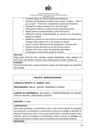 Município de São Bernardo do Campo
Secretaria de Educação e Cultura Departamento de Ações Educacionais
EMEB Aldino Pinotti
103
✓ Completar partes da música cantada pela professora;
✓ Participar de brincadeiras cantadas como “Jacaré na lagoa”; “Atirei o
pau no gato”; “Tchu tchuê”; respeitando as regras da brincadeira.
✓ Participar de história cantadas como “Seu lobo está?”
✓ Imitar gestos conforme a música e dançar espontaneamente;
✓ Repetir palavras contextualizadas a partir das músicas;
✓ Relacionar palavras contextualizadas de músicas com brinquedos,
objetos ou imagens.
✓ Identificar as partes do corpo durante as brincadeiras cantadas como
“Cabeça ombro, joelho e pé” e “Eu conheço um jacaré”;
✓ Cantar a música “Minhoquinha faz ginastiquinha” contando até 5;
✓ Realizar técnicas de pintura ao som de músicas suaves.
✓ Explorar o som com o corpo, em diferentes velocidades.
✓ Confeccionar murais de arte a partir de músicas;
Recursos:
Papel pardo, folhas de ofício coloridas, canetas hidrográficas, durex, aparelho de
DVD, Dvds, instrumentos musicais, colas, tintas guaches, pincéis, aventais, etc.
Avaliação:
Ocorrerá durante todo o projeto através do registro de observações dos interesses
das crianças.
PROJETO: ANIMAIS MARINHOS
TURMAS do INFANTIL IV – MANHÃ – 2018
PROFESSORAS: AMÉLIA, FABIANE, MARINEIDE E ROSANA
CAMPOS DE EXPERIÊNCIA: RELAÇÕES E TRANSFORMAÇÕES NO MUNDO
FÍSICO E NATURAL; ORALIDADE E ESCRITA
DURAÇÃO: 3 meses
JUSTIFICATIVA:
Este projeto possibilita o conhecimento sobre a vida marinha através de propostas
que promovem a curiosidade e a autonomia da criança ao investigar e descobrir os
diferentes animais que vivem no mar, suas características e importância para o meio
ambiente. Além da ampliação do conhecimento social e natural, as atividades do
projeto proporcionam a reflexão sobre a importância da preservação ambiental.
OBJETIVOS:
 