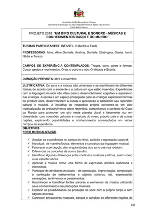 Município de São Bernardo do Campo
Secretaria de Educação e Cultura Departamento de Ações Educacionais
EMEB Aldino Pinotti
105
PROJETO 2018: “UM GIRO CULTURAL E SONORO - MÚSICAS E
CONHECIMENTOS DAQUI E DO MUNDO”
TURMAS PARTICIPANTES: INFANTIL V Manhã e Tarde
PROFESSORAS: Aline, Aline Danielle, Antônia, Danielle, Elisângela, Gisela, Ivanil,
Nádia e Tereza.
CAMPOS DE EXPERIÊNCIA CONTEMPLADOS: Traços, sons, cores e formas;
Corpo, gestos e movimentos; O eu, o outro e o nós; Oralidade e Escrita.
DURAÇÃO PREVISTA: abril a novembro.
JUSTIFICATIVA: Os sons e a música são universais e se manifestam de diferentes
formas de acordo com o ambiente e a cultura em que estão inseridos. Experiências
com a linguagem musical são vitais para o desenvolvimento cognitivo e expressivo
das crianças. A escola é um espaço privilegiado para as crianças explorarem formas
de produzir sons, desenvolverem a escuta e apreciação e ampliarem seu repertório
cultural e musical. A iniciativa do respectivo projeto concentra-se em aliar
musicalização ao enriquecimento deste repertório, aproveitando o contexto da Copa
do Mundo para promover um giro neste planeta plural e belamente rico em
diversidade, com conexões culturais e musicais do nosso próprio país e de outras
nações, explorando possibilidades e conhecimentos contemplados em vários
campos de experiência.
OBJETIVOS:
FOCO MUSICALIZAÇÃO
✓ Ampliar as experiências no campo do ritmo, audição e expressão corporal.
✓ Introduzir, de maneira lúdica, elementos e conceitos da linguagem musical.
✓ Favorecer a percepção das singularidades dos sons que nos rodeiam.
✓ Diferenciar os conceitos de som e barulho.
✓ Identificar algumas diferenças entre contextos musicais e ritmos, assim como
suas características.
✓ Apreciar a música como uma forma de expressão artística elaborada e
intencional.
✓ Participar de atividades musicais – de apreciação, improvisação, composição
e confecção de instrumentos e objetos sonoros, etc. expressando
sensações, sentimentos e pensamentos.
✓ Reconhecer e identificar fontes sonoras e elementos da música utilizando
seus conhecimentos em produções musicais.
✓ Explorar as possibilidades de produção de sons com o próprio corpo e com
objetos diversos.
✓ Conhecer brincadeiras musicais, danças e canções de diferentes regiões do
 