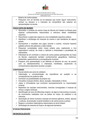 Município de São Bernardo do Campo
Secretaria de Educação e Cultura Departamento de Ações Educacionais
EMEB Aldino Pinotti
106
Brasil e de outros países.
✓ Pesquisar com as famílias se há pessoas que tocam algum instrumento,
cantam ou dançam e o interesse de compartilhar tais saberes em
apresentações na escola.
FOCO COPA DO MUNDO
✓ Aproveitar o contexto do evento Copa do Mundo de Futebol na Rússia para
explorar conhecimentos relacionados à estrutura desta modalidade
esportiva.
✓ Reconhecer o papel das regras em uma modalidade esportiva coletiva.
✓ Identificar a simbologia da mascote do evento e das bandeiras de alguns
países.
✓ Acompanhar o resultado dos jogos durante o evento, inclusive fazendo
palpites prévios dos placares a cada rodada.
✓ Pesquisar curiosidades sobre nosso próprio país, explorando o rico
regionalismo cultural, de modo a valorizar a diversidade e pluralidade de
expressões.
✓ Interessar-se em conhecer a cultura de outros países participantes da Copa
do Mundo, explorando também conhecimentos geográficos, históricos,
ambientais, gastronômicos e principalmente musicais.
✓ Preparar uma apresentação a ser definida no decorrer do ano, de acordo
com os desdobramentos e interesses manifestos, explorando os
conhecimentos adquiridos durante o projeto.
CONTEÚDOS:
✓ Escuta atenta aos sons do cotidiano.
✓ Valorização e conscientização da importância da audição e as
consequências da ausência dela.
✓ Conhecer as possibilidades da própria voz.
✓ Conceitos musicais (timbre, altura, duração, intensidade e ritmo)
✓ Jogos e brincadeiras que envolvam acompanhamento ou improvisação
musical.
✓ Repertório de canções instrumentais, marchas consagradas e músicas de
ritmos e origens diversas.
✓ Identificação de sons de diferentes origens: de alguns instrumentos musicais,
de movimentos realizados com as partes do corpo, do cotidiano e da
natureza.
✓ Apreciação de obras musicais e danças de diversos gêneros, estilos, épocas
e culturas, da produção musical brasileira e de outros povos e países.
✓ Regras e conceitos matemáticos relacionados ao tema futebol.
✓ Simbologia da mascote da Copa e de algumas bandeiras.
ETAPAS PROVÁVEIS:
EM MUSICALIZAÇÃO
 
