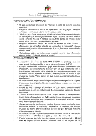 Município de São Bernardo do Campo
Secretaria de Educação e Cultura Departamento de Ações Educacionais
EMEB Aldino Pinotti
107
RODAS DE CONVERSAS TEMÁTICAS:
✓ O que as crianças entendem por “música” e como se sentem quando a
apreciam.
✓ Proposta Informativa – leitura de reportagem, em linguagem acessível,
sobres os benefícios da Música na vida das pessoas.
✓ Músicas, emoções e sentimentos – Roda de Música/ Conversa relacionadas
às sensações que as crianças vivenciam após a audição de várias músicas
como a marcha fúnebre X marcha nupcial, trilha sonora de filme de terror
(estilo Alfred Hitchcock) X marchinha de carnaval.
✓ Proposta informativa através da leitura de trechos do livro “Música –
Descubram as conexões através de perguntas e respostas”, visando
apresentar alguns conceitos relacionados à produção musical e curiosidades
sobre o tema.
✓ Curiosidades sobre os instrumentos musicais através das informações
obtidas no livro “Dicionário Visual de Música”.
APRECIAÇÕES PREVISTAS:
✓ Apresentação de vídeos do BLUE MAN GROUP que produz percussão e
sons a partir de diversos objetos, especialmente de canos de PVC.
✓ Exibição de um trecho do show do grupo musical Palavra Cantada intitulado
Pé com Pé, especificamente na música “Rato” em que, juntamente com os
instrumentos tradicionais, há a utilização de instrumentos produzidos com
diferentes tipos de materiais e sucatas. Também poderá ser exibido o clipe
musical da música “Fome come” em que há um acompanhamento ritmado
com latinhas.
✓ Músicas e vídeos do grupo Barbatuques, especialista em percussão corporal
(nesta etapa as crianças também serão desafiadas a produzir sons com seus
próprios corpos).
✓ Leitura do livro “Conheça a Orquestra”, de Ann Hayes, simultaneamente
apresentando o som dos instrumentos dos músicos que surgem no decorrer
da história.
✓ Apreciar determinada música em áudio e depois observá-la sendo tocada e
interpretada pelos cantores em DVD, solicitando que as crianças expressem
as diferentes sensações provocadas entre o apenas ouvir e entre o ouvir e
ver a música sendo executada.
✓ Comparações entre as diferentes versões de uma mesma música (a serem
escolhidas durante o processo), percebendo a diferença de arranjos
musicais ou mesmo diferenciando nas canções os tipos de vozes (feminina,
masculina, coral, à capela).
✓ Músicas de ritmos e origens diversas com o intuito de identificar os sons dos
instrumentos, exercitando a percepção que estão desenvolvendo.
✓ Escutar músicas sem letra também, apenas com o instrumental (o CD Pé
com Pé do grupo musical Palavra Cantada é ótimo por ser duplo – em um
 
