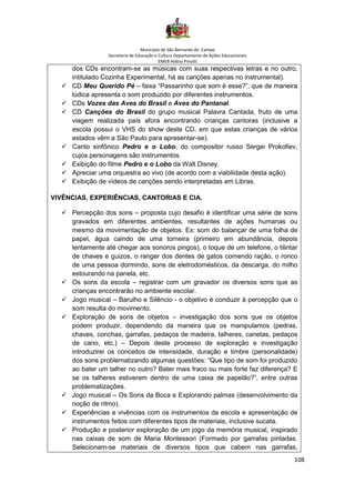 Município de São Bernardo do Campo
Secretaria de Educação e Cultura Departamento de Ações Educacionais
EMEB Aldino Pinotti
108
dos CDs encontram-se as músicas com suas respectivas letras e no outro,
intitulado Cozinha Experimental, há as canções apenas no instrumental).
✓ CD Meu Querido Pé – faixa “Passarinho que som é esse?”, que de maneira
lúdica apresenta o som produzido por diferentes instrumentos.
✓ CDs Vozes das Aves do Brasil e Aves do Pantanal.
✓ CD Canções do Brasil do grupo musical Palavra Cantada, fruto de uma
viagem realizada país afora encontrando crianças cantoras (inclusive a
escola possui o VHS do show deste CD, em que estas crianças de vários
estados vêm a São Paulo para apresentar-se).
✓ Canto sinfônico Pedro e o Lobo, do compositor russo Sergei Prokofiev,
cujos personagens são instrumentos.
✓ Exibição do filme Pedro e o Lobo da Walt Disney.
✓ Apreciar uma orquestra ao vivo (de acordo com a viabilidade desta ação).
✓ Exibição de vídeos de canções sendo interpretadas em Libras.
VIVÊNCIAS, EXPERIÊNCIAS, CANTORIAS E CIA.
✓ Percepção dos sons – proposta cujo desafio é identificar uma série de sons
gravados em diferentes ambientes, resultantes de ações humanas ou
mesmo da movimentação de objetos. Ex: som do balançar de uma folha de
papel, água caindo de uma torneira (primeiro em abundância, depois
lentamente até chegar aos sonoros pingos), o toque de um telefone, o tilintar
de chaves e guizos, o ranger dos dentes de gatos comendo ração, o ronco
de uma pessoa dormindo, sons de eletrodomésticos, da descarga, do milho
estourando na panela, etc.
✓ Os sons da escola – registrar com um gravador os diversos sons que as
crianças encontrarão no ambiente escolar.
✓ Jogo musical – Barulho e Silêncio - o objetivo é conduzir à percepção que o
som resulta do movimento.
✓ Exploração de sons de objetos – investigação dos sons que os objetos
podem produzir, dependendo da maneira que os manipulamos (pedras,
chaves, conchas, garrafas, pedaços de madeira, talheres, canetas, pedaços
de cano, etc.) – Depois deste processo de exploração e investigação
introduzirei os conceitos de intensidade, duração e timbre (personalidade)
dos sons problematizando algumas questões: “Que tipo de som foi produzido
ao bater um talher no outro? Bater mais fraco ou mais forte faz diferença? E
se os talheres estiverem dentro de uma caixa de papelão?”, entre outras
problematizações.
✓ Jogo musical – Os Sons da Boca e Explorando palmas (desenvolvimento da
noção de ritmo).
✓ Experiências e vivências com os instrumentos da escola e apresentação de
instrumentos feitos com diferentes tipos de materiais, inclusive sucata.
✓ Produção e posterior exploração de um jogo da memória musical, inspirado
nas caixas de som de Maria Montessori (Formado por garrafas pintadas.
Selecionam-se materiais de diversos tipos que cabem nas garrafas,
 