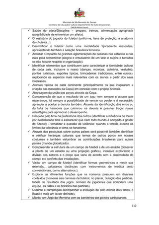 Município de São Bernardo do Campo
Secretaria de Educação e Cultura Departamento de Ações Educacionais
EMEB Aldino Pinotti
110
✓ Saúde do atleta/Disciplina – preparo, treinos, alimentação apropriada
(possibilidade de entrevistar um atleta).
✓ O vestuário do jogador do futebol (uniforme, itens de proteção, a anatomia
da chuteira...).
✓ Desmitificar o futebol como uma modalidade tipicamente masculina,
apresentando também a seleção brasileira feminina.
✓ Analisar o impacto de grandes aglomerações de pessoas nos estádios e nas
ruas para comemorar (alegria e entusiasmo de um lado e sujeira e tumultos
se não houver respeito e organização).
✓ Identificar elementos que contribuem para caracterizar a identidade cultural
de cada país, inclusive o nosso (danças, músicas, culinária, vestuário,
pontos turísticos, esportes típicos, brincadeiras tradicionais, entre outros),
explorando os aspectos mais relevantes com os alunos a partir dos seus
interesses.
✓ Animais típicos de cada continente (principalmente os que inspiraram a
criação das mascotes da Copa) em conexão com o projeto Animais.
✓ Abordagem da união dos povos através da Copa.
✓ Compreensão de que o resultado de um jogo nem sempre é aquele que
esperamos, há sempre a possibilidade de vencer ou perder e é necessário
aprender a aceitar a derrota também. Através da identificação dos erros ou
da falta de harmonia que culminou na derrota é possível traçar novas
estratégias para aprimorar o desempenho.
✓ Respeito pelo time da preferência dos outros (identificar a influência de torcer
por determinado time e esclarecer que nem todo mundo é obrigado a gostar
de futebol) – tematizar a questão da violência: quando a torcida excede os
limites da tolerância e torna-se fanatismo.
✓ Através das pesquisas sobre outros países será possível também identificar
e verificar heranças culturais que temos de outros povos em nossos
costumes e também vislumbrar as contribuições brasileiras para outros
países (mundo globalizado).
✓ Compreender a estrutura de um campo de futebol e de um estádio (observar
a planta de um estádio ou uma projeção gráfica), inclusive explorando a
divisão dos setores e o preço que varia de acordo com a proximidade do
campo e o conforto das instalações.
✓ Visitar um campo de futebol (identificar formas geométricas e medir sua
extensão, calculando distâncias com instrumentos de medida tanto
convencionais, como alternativos.).
✓ Explorar as diferentes funções que os números possuem em diversos
contextos (números nas camisas de futebol, no placar, duração das partidas,
tabela de resultado dos jogos, número de jogadores que compõem uma
equipe, as datas e os horários das partidas).
✓ Durante a competição acompanhar a evolução de pelo menos dois times, o
Brasil e mais um (a ser definido).
✓ Montar um Jogo da Memória com as bandeiras dos países participantes.
 