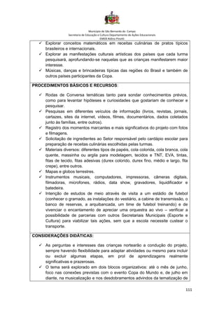 Município de São Bernardo do Campo
Secretaria de Educação e Cultura Departamento de Ações Educacionais
EMEB Aldino Pinotti
111
✓ Explorar conceitos matemáticos em receitas culinárias de pratos típicos
brasileiros e internacionais.
✓ Explorar as manifestações culturais artísticas dos países que cada turma
pesquisará, aprofundando-se naquelas que as crianças manifestarem maior
interesse.
✓ Músicas, danças e brincadeiras típicas das regiões do Brasil e também de
outros países participantes da Copa.
PROCEDIMENTOS BÁSICOS E RECURSOS:
✓ Rodas de Conversa temáticas tanto para sondar conhecimentos prévios,
como para levantar hipóteses e curiosidades que gostariam de conhecer e
pesquisar.
✓ Pesquisas em diferentes veículos de informação (livros, revistas, jornais,
cartazes, sites da internet, vídeos, filmes, documentários, dados coletados
junto às famílias, entre outros).
✓ Registro dos momentos marcantes e mais significativos do projeto com fotos
e filmagens.
✓ Solicitação de ingredientes ao Setor responsável pelo cardápio escolar para
preparação de receitas culinárias escolhidas pelas turmas.
✓ Materiais diversos: diferentes tipos de papéis, cola colorida, cola branca, cola
quente, massinha ou argila para modelagem, tecidos e TNT, EVA, tintas,
fitas de tecido, fitas adesivas (durex colorido, durex fino, médio e largo, fita
crepe), entre outros.
✓ Mapas e globos terrestres.
✓ Instrumentos musicais, computadores, impressoras, câmeras digitais,
filmadoras, microfones, rádios, data show, gravadores, liquidificador e
batedeira.
✓ Intenção de estudos de meio através de visita a um estádio de futebol
(conhecer o gramado, as instalações do vestiário, a cabine de transmissão, o
banco de reservas, a arquibancada, um time de futebol treinando) e de
vivenciar o encantamento de apreciar uma orquestra ao vivo – verificar a
possibilidade de parcerias com outros Secretariais Municipais (Esporte e
Cultura) para viabilizar tais ações, sem que a escola necessite custear o
transporte.
CONSIDERAÇÕES DIDÁTICAS:
✓ As perguntas e interesses das crianças nortearão a condução do projeto,
sempre havendo flexibilidade para adaptar atividades ou mesmo para incluir
ou excluir algumas etapas, em prol de aprendizagens realmente
significativas e prazerosas.
✓ O tema será explorado em dois blocos organizativos: até o mês de junho,
foco nas conexões previstas com o evento Copa do Mundo e, de julho em
diante, na musicalização e nos desdobramentos advindos da tematização de
 
