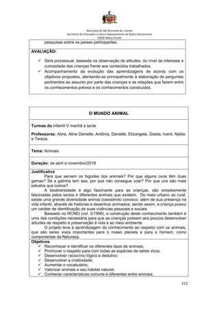 Município de São Bernardo do Campo
Secretaria de Educação e Cultura Departamento de Ações Educacionais
EMEB Aldino Pinotti
112
pesquisas sobre os países participantes.
AVALIAÇÃO:
✓ Será processual, baseada na observação de atitudes, do nível de interesse e
curiosidade das crianças frente aos conteúdos trabalhados.
✓ Acompanhamento da evolução das aprendizagens de acordo com os
objetivos propostos, atentando-se principalmente à elaboração de perguntas
pertinentes ao assunto por parte das crianças e as relações que fazem entre
os conhecimentos prévios e os conhecimentos construídos.
O MUNDO ANIMAL
Turmas do Infantil V manhã e tarde
Professoras: Aline, Aline Danielle, Antônia, Danielle, Elizangela, Gisela, Ivanil, Nádia
e Tereza.
Tema: Animais
Duração: de abril a novembro/2018
Justificativa
Para que servem os bigodes dos animais? Por que alguns ovos têm duas
gemas? Se a galinha tem asa, por que não consegue voar? Por que uns são mais
peludos que outros?
A biodiversidade é algo fascinante para as crianças, são simplesmente
fascinadas pelos tantos e diferentes animais que existem. Do meio urbano ao rural,
existe uma grande diversidade animal coexistindo conosco, além de sua presença na
vida infantil, através de histórias e desenhos animados; sendo assim, a criança possui
um caráter de identificação de suas vivências pessoais e sociais.
Baseado no RCNEI (vol. 3/1998), a construção deste conhecimento também é
uma das condições necessária para que as crianças possam aos poucos desenvolver
atitudes de respeito e preservação á vida e ao meio ambiente.
O projeto leva à aprendizagem do conhecimento ao respeito com os animais,
que são seres vivos importantes para o nosso planeta e para o homem, como
componentes da Natureza.
Objetivos
✓ Reconhecer e identificar os diferentes tipos de animais;
✓ Promover o respeito para com todas as espécies de seres vivos;
✓ Desenvolver raciocínio lógico e dedutivo;
✓ Desenvolver a criatividade;
✓ Aumentar o vocabulário;
✓ Valorizar animais e seu habitat natural;
✓ Conhecer características comuns e diferentes entre animais;
 