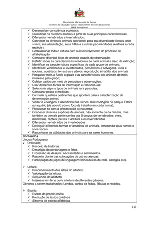 Município de São Bernardo do Campo
Secretaria de Educação e Cultura Departamento de Ações Educacionais
EMEB Aldino Pinotti
113
✓ Desenvolver consciência ecológica;
✓ Classificar os diversos animais a partir de suas principais características;
✓ Diferenciar vertebrados e invertebrados;
✓ Conhecer os diversos animais apontando para sua diversidade (locais onde
vivem, sua alimentação, seus hábitos e outras peculiaridades relativas a cada
espécie);
✓ Correlacionar todo o estudo com o desenvolvimento do processo de
alfabetização
✓ Comparar diversos tipos de animais através da observação;
✓ Refletir sobre as características individuais de cada animal e risco de extinção;
✓ Identificar as características específicas de cada grupo de animais;
✓ Identificar: vertebrados e invertebrados, domésticos e selvagens, úteis e
nocivos, aquáticos, terrestres e aéreos, reprodução e habitat dos animais
✓ Pesquisar mais a fundo o grupo e as características dos animais de mais
interesse pelo grupo;
✓ Coletar dados por meio de pesquisas e observações;
✓ Usar diferentes fontes de informação e relacioná-las;
✓ Selecionar alguns tipos de animais para pesquisa;
✓ Comparar pesos e medidas;
✓ Formular questões pertinentes que apontem para a caracterização de
determinado animal;
✓ Visitar o Zoológico, Fazendinha dos Bichos, mini zoológico no parque Estoril
ou aquário (de acordo com o foco de trabalho em cada turma);
✓ Preocupar-se com a preservação da natureza;
✓ Conhecer diversas espécies de animais, não somente os da história, mas
também os demais pertencentes aos 5 grupos de vertebrados: aves,
mamíferos, répteis, peixes e anfíbios e os invertebrados
✓ Diferenciar vertebrados de invertebrados
✓ Distinguir diferentes formas e tamanhos de animais, lembrando seus nomes e
sons vocais.
✓ Reconhecer as utilidades dos animais para os seres humanos.
Conteúdos
Língua Portuguesa
➢ Oralidade:
✓ Reconto de histórias.
✓ Descrição de personagens e fatos.
✓ Expressão de desejos, necessidades e sentimentos.
✓ Respeito diante das colocações de outras pessoas.
✓ Participação de jogos de linguagem (brincadeiras de roda, cantigas etc).
➢ Leitura:
✓ Reconhecimento das letras do alfabeto.
✓ Valorização da leitura.
✓ Sequencia do alfabeto
✓ Interesse em ler e ouvir a leitura de diferentes gêneros.
Gêneros a serem trabalhados: Lendas, contos de fadas, fábulas e receitas.
➢ Escrita:
✓ Escrita do próprio nome
✓ Produção de textos coletivos
✓ Sistema de escrita alfabética
 