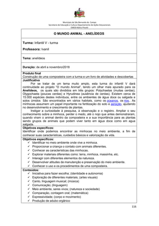 Município de São Bernardo do Campo
Secretaria de Educação e Cultura Departamento de Ações Educacionais
EMEB Aldino Pinotti
116
O MUNDO ANIMAL - ANELÍDEOS
Turma: Infantil V - turma
Professora: Ivanil
Tema: anelídeos
Duração: de abril a novembro/2018
Produto final
Construção de uma composteira com a turma e um livro de atividades e descobertas
Justificativa
Por se tratar de um tema muito amplo, esta turma do infantil V dará
continuidade ao projeto “O mundo Animal”, tendo um olhar mais apurado para os
Anelídeos, os quais são divididos em três grupos: Polychaetas (muitas cerdas),
Olygochaeta (poucas cerdas) e Hyrudinea (ausência de cerdas). Existem cerca de
15.000 espécies destes indivíduos, entre os ambientes de água doce ou salgada e
solos úmidos São encontrados em vários habitats, como os oceanos, os rios.. As
minhocas assumem um papel importante na fertilização do solo e aeração, ajudando
no desenvolvimento e crescimento de plantas.
Instigar a curiosidade à pesquisa, à observação e o registro. Ampliar o seu
conhecimento sobre a minhoca, perder o medo, até o nojo que antes demonstraram,
quando viram o animal dentro da composteira e a sua importância para as plantas
sendo grupos de animais que podem viver tanto em água doce como em agua
salgada.
Objetivos específicos:
Identificar onde podemos encontrar as minhocas no meio ambiente, a fim de
conhecer suas características, cuidados básicos e valorização da vida.
Objetivos específicos:
✓ Identificar no meio ambiente onde vive a minhoca.
✓ Proporcionar a criança o contato com animais diferentes.
✓ Conhecer as características das minhocas.
✓ Explorar materiais diferentes como: terra, minhoca, massinha, etc.
✓ Interagir com diferentes elementos da natureza.
✓ Desenvolver atitudes de manutenção e preservação do meio ambiente.
✓ Conhecer o uso e os procedimentos de uma composteira.
Conteúdos:
✓ Iniciativa para fazer escolha; (identidade e autonomia)
✓ Exploração de diferentes materiais; (artes visuais)
✓ Canto, linguagem musical; (música)
✓ Comunicação; (linguagem)
✓ Meio ambiente, seres vivos; (natureza e sociedade)
✓ Comparação, contagem oral; (matemática)
✓ Expressividade; (corpo e movimento)
✓ Produção de adubo orgânico
 
