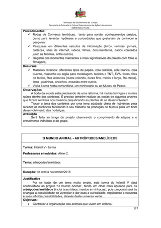 Município de São Bernardo do Campo
Secretaria de Educação e Cultura Departamento de Ações Educacionais
EMEB Aldino Pinotti
117
Procedimentos:
✓ Rodas de Conversa temáticas, tanto para sondar conhecimentos prévios,
como para levantar hipóteses e curiosidades que gostariam de conhecer e
pesquisar.
✓ Pesquisas em diferentes veículos de informação (livros, revistas, jornais,
cartazes, sites da internet, vídeos, filmes, documentários, dados coletados
junto às famílias, entre outros).
✓ Registro dos momentos marcantes e mais significativos do projeto com fotos e
filmagens.
Recursos
✓ Materiais diversos: diferentes tipos de papéis, cola colorida, cola branca, cola
quente, massinha ou argila para modelagem, tecidos e TNT, EVA, tintas, fitas
de tecido, fitas adesivas (durex colorido, durex fino, médio e largo, fita crepe),
terra , pazinhas, ancinhos, enxadas entre outros.
✓ Visita à uma horta comunitária, um minhocário ou ao Museu da Pesca.
Observações
A horta da escola está precisando de uma reforma, há muitas formigas e muitas
raízes dentro dos canteiros. É preciso também realizar as podas de algumas árvores
que fazem sombras nos mesmos prejudicando as plantas de se desenvolverem.
Trocar a terra dos canteiros por uma terra adubada cheia de nutrientes para
receber as minhocas facilitando o seu trabalho na produção de húmus para um bom
desenvolvimento das hortaliças.
Avaliação
Será feita ao longo do projeto observando o cumprimento de etapas e o
crescimento individual e do grupo.
O MUNDO ANIMAL - ARTRÓPODES/ANELÍDEOS
Turma: Infantil V - turma
Professoras envolvidas: Aline C.
Tema: artrópodes/anelídeos
Duração: de abril a novembro/2018
Justificativa
Por se tratar de um tema muito amplo, esta turma do infantil V dará
continuidade ao projeto “O mundo Animal”, tendo um olhar mais apurado para os
artrópodes/anelídeos (inclui aracnídeos, insetos e minhocas), pois proporcionará às
crianças a possibilidade de vivenciar e dar asas a curiosidade, explorando a natureza
e suas infinitas possibilidades, através deste universo verde.
Objetivos:
• Conhecer a organização dos animais que vivem em colônia.
 