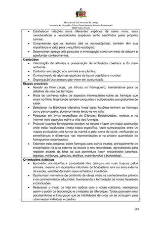 Município de São Bernardo do Campo
Secretaria de Educação e Cultura Departamento de Ações Educacionais
EMEB Aldino Pinotti
118
• Estabelecer relações entre diferentes espécies de seres vivos, suas
características e necessidades (espécies serão escolhidas pelas próprias
turmas).
• Compreender que os animais (até os microscópicos), também têm sua
importância e valor para o equilíbrio ecológico.
• Desenvolver apreço pela pesquisa e investigação como um meio de adquirir e
aprofundar conhecimentos.
Conteúdos
• Valorização de atitudes e preservação de ambientes coletivos e do meio
ambiente.
• Cuidados em relação aos animais e as plantas.
• Conhecimento de algumas espécies da fauna brasileira e mundial.
• Organização dos animais que vivem em comunidade.
Etapas prováveis
• Assistir ao filme Lucas, um Intruso no Formigueiro, atentando-se para os
detalhes da vida das formigas.
• Roda de conversa sobre os aspectos interessantes sobre as formigas que
viram no filme, levantando também perguntas e curiosidades que gostariam de
saber.
• Selecionar na Biblioteca Interativa livros cujas histórias tenham as formigas
como personagens, posteriormente lendo-os em sala.
• Pesquisar em livros específicos de Ciências, Enciclopédias, revistas e na
Internet mais aspectos sobre a vida das formigas.
• Procurar quantos formigueiros existem na escola e fazer um mapa apontando
onde estão localizados (nesta etapa específica, fazer comparações entre os
mapas produzidos pela turma da manhã e pela turma da tarde, verificando as
semelhanças e diferenças nas representações e na própria quantidade de
formigueiros encontrados).
• Estender esta pesquisa sobre formigas para outros insetos, principalmente os
encontrados na área externa da escola e nas redondezas, aproveitando para
registrar através de fotos os que porventura forem encontrados (aranhas,
lagartas, minhocas, caracóis, abelhas, marimbondos e borboletas).
Orientações didáticas
• Aproveitar ao máximo a curiosidade das crianças em suas buscas pelos
animais, mesmo em momentos informais de brincadeira livre na área externa
da escola, valorizando assim seus achados e inusitados.
• Oportunizar momentos de confronto de ideias entre os conhecimentos prévios
e os conhecimentos adquiridos, favorecendo a formulação de novas hipóteses
e conclusões.
• Relacionar o modo de vida em colônia com o nosso cotidiano, valorizando
assim o poder da cooperação e o respeito às diferenças. Todos possuem suas
peculiaridades e é no grupo que as habilidades de cada um se conjugam para
o bem-estar individual e coletivo.
 