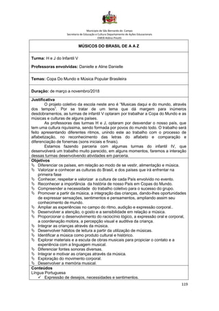 Município de São Bernardo do Campo
Secretaria de Educação e Cultura Departamento de Ações Educacionais
EMEB Aldino Pinotti
119
MÚSICOS DO BRASIL DE A A Z
Turma: H e J do Infantil V
Professoras envolvidas: Danielle e Aline Danielle
Temas: Copa Do Mundo e Música Popular Brasileira
Duração: de março a novembro/2018
Justificativa
O projeto coletivo da escola neste ano é “Musicas daqui e do mundo, através
dos tempos”. Por se tratar de um tema que dá margem para inúmeros
desdobramentos, as turmas de infantil V optaram por trabalhar a Copa do Mundo e as
músicas e culturas de alguns países.
As professoras das turmas H e J, optaram por desvendar o nosso país, que
tem uma cultura riquíssima, sendo formada por povos do mundo todo. O trabalho será
feito apresentando diferentes ritmos, unindo este ao trabalho com o processo de
alfabetização, no reconhecimento das letras do alfabeto e comparação e
diferenciação de fonemas (sons iniciais e finais).
Estamos fazendo parceria com algumas turmas do infantil IV, que
desenvolverá um trabalho muito parecido, em alguns momentos, faremos a interação
dessas turmas desenvolvendo atividades em parceria.
Objetivos
 Diferenciar os países, em relação ao modo de se vestir, alimentação e música.
 Valorizar e conhecer as culturas do Brasil, e dos países que irá enfrentar na
primeira fase
 Conhecer, respeitar e valorizar a cultura de cada País envolvido no evento.
 Reconhecer a importância da história de nosso País em Copas do Mundo.
 Compreender a necessidade do trabalho coletivo para o sucesso do grupo.
 Promover a partir da música, a integração das crianças, dando-lhes oportunidades
de expressar sensações, sentimentos e pensamentos, ampliando assim seu
conhecimento de mundo.
 Ampliar as experiências no campo do ritmo, audição e expressão corporal..
 Desenvolver a atenção, o gosto e a sensibilidade em relação a música.
 Proporcionar o desenvolvimento do raciocínio lógico, a expressão oral e corporal,
a coordenação motora, a percepção visual e auditiva da criança.
 Integrar as crianças através da música.
 Desenvolver hábitos de leitura a partir da utilização de músicas.
 Identificar a música como produto cultural e histórico.
 Explorar materiais e a escuta de obras musicais para propiciar o contato e a
experiência com a linguagem musical.
 Diferenciar fontes sonoras diversas.
 Integrar e motivar as crianças através da música.
 Exploração do movimento corporal.
 Desenvolver a memória musical.
Conteúdos
Língua Portuguesa
✓ Expressão de desejos, necessidades e sentimentos.
 