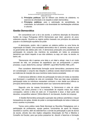 Município de São Bernardo do Campo
Secretaria de Educação e Cultura Departamento de Ações Educacionais
EMEB Aldino Pinotti
12
b) Princípios políticos: que se referem aos direitos de cidadania, no
exercício da criticidade e do respeito à ordem democrática.
c) Princípios estéticos: para a valorização da sensibilidade, da
criatividade, da ludicidade e da diversidade de manifestações artísticas
e culturais.
Gestão Democrática
Em consonância com a lei e de acordo, e conforme descrição do Dicionário
Aurélio da Língua Portuguesa (2013) Democracia quer dizer: governo do povo;
soberania popular. Doutrina ou regime político baseado nos princípios da soberania
popular e na distribuição equitativa do poder.
A democracia, porém, não é apenas um sistema político ou uma forma de
organização do Estado. Uma sociedade democrática não é, somente, aquela na qual
os governantes são eleitos pelo voto. A democracia pressupõe uma possibilidade de
participação do conjunto dos membros da sociedade em todos os processos
decisórios que dizem respeito à sua vida cotidiana, ou seja, em casa, na escola, no
bairro, etc.
“Democracia não é apenas uma ideia e um ideal a atingir, mas é um modo
concreto de vida, um processo de experiência que vai enriquecendo o próprio
processo, o qual, desta forma, avança.” (DEWEY, apud NEUTZLING,1984, p.87)
Para considerar determinada formação social democrática, precisamos levar
em consideração o conjunto das relações e práticas sociais desenvolvidas em todas
as instâncias de inserção dos seus membros nesta mesma sociedade.
A democracia defende o direito de participação de todos em todas as decisões
que favoreçam a qualidade de vida em sociedade. Para que haja essa verdadeira
participação todos os indivíduos necessitam conhecer e viver desde sua infância os
princípios democráticos, desenvolvendo assim sua “autonomia democrática”.
Segundo uma de nossas funcionárias, “a Democracia é vista de várias
maneiras, sob vários prismas e há a necessidade de respeito mútuo das visões,
concepções, valores e ética de cada um. O importante é atuar, é fazer parte das
decisões, compartilhar saberes” (Sônia Marina H. de Azevedo, Auxiliar de Limpeza).
A Gestão Democrática pressupõe superação das práticas autoritárias e requer
transparência de ações, divisão de poder e corresponsabilização de todos e todas por
erros e acertos no processo.
Temos como prática nesta Rede Municipal as Reuniões Pedagógicas com a
participação de professores, equipe gestora, funcionárias de apoio da limpeza,
secretaria e cozinha, além de estendermos o convite da participação a pais de alunos
da escola, através dos dois órgãos colegiados (Associação de Pais e Mestres e
Conselho de Escola), para que juntos possamos ler, discutir e fazermos a formação
 