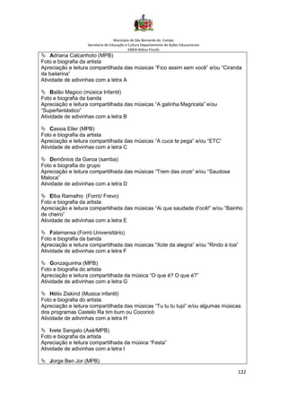 Município de São Bernardo do Campo
Secretaria de Educação e Cultura Departamento de Ações Educacionais
EMEB Aldino Pinotti
122
 Adriana Calcanhoto (MPB)
Foto e biografia da artista
Apreciação e leitura compartilhada das músicas “Fico assim sem você” e/ou “Ciranda
da bailarina”
Atividade de adivinhas com a letra A
 Balão Magico (música Infantil)
Foto e biografia da banda
Apreciação e leitura compartilhada das músicas “A galinha Magricela” e/ou
“Superfantástico”
Atividade de adivinhas com a letra B
 Cassia Eller (MPB)
Foto e biografia da artista
Apreciação e leitura compartilhada das músicas “A cuca te pega” e/ou “ETC”
Atividade de adivinhas com a letra C
 Demônios da Garoa (samba)
Foto e biografia do grupo
Apreciação e leitura compartilhada das músicas “Trem das onze” e/ou “Saudosa
Maloca”
Atividade de adivinhas com a letra D
 Elba Ramalho (Forró/ Frevo)
Foto e biografia da artista
Apreciação e leitura compartilhada das músicas “Ai que saudade d’ocê!” e/ou “Bainho
de cheiro”
Atividade de adivinhas com a letra E
 Falamansa (Forró Universitário)
Foto e biografia da banda
Apreciação e leitura compartilhada das músicas “Xote da alegria” e/ou “Rindo à toa”
Atividade de adivinhas com a letra F
 Gonzaguinha (MPB)
Foto e biografia do artista
Apreciação e leitura compartilhada da música “O que é? O que é?”
Atividade de adivinhas com a letra G
 Hélio Ziskind (Musica infantil)
Foto e biografia do artista
Apreciação e leitura compartilhada das músicas “Tu tu tu tupi” e/ou algumas músicas
dos programas Castelo Ra tim bum ou Cocoricó
Atividade de adivinhas com a letra H
 Ivete Sangalo (Axé/MPB)
Foto e biografia da artista
Apreciação e leitura compartilhada da música “Festa”
Atividade de adivinhas com a letra I
 Jorge Ben Jor (MPB)
 