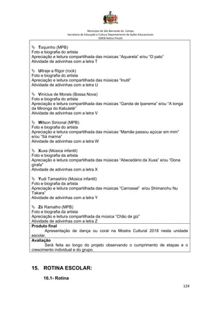 Município de São Bernardo do Campo
Secretaria de Educação e Cultura Departamento de Ações Educacionais
EMEB Aldino Pinotti
124
 Toquinho (MPB)
Foto e biografia do artista
Apreciação e leitura compartilhada das músicas “Aquarela” e/ou “O pato”
Atividade de adivinhas com a letra T
 Ultraje a Rigor (rock)
Foto e biografia do artista
Apreciação e leitura compartilhada das músicas “Inutil”
Atividade de adivinhas com a letra U
 Vinícius de Morais (Bossa Nova)
Foto e biografia do artista
Apreciação e leitura compartilhada das músicas “Garota de Ipanema” e/ou “A tonga
da Mironga do Kabuleté”
Atividade de adivinhas com a letra V
 Wilson Simonal (MPB)
Foto e biografia do artista
Apreciação e leitura compartilhada das músicas “Mamãe passou açúcar em mim”
e/ou “Sá marina”
Atividade de adivinhas com a letra W
 Xuxa (Música infantil)
Foto e biografia da artista
Apreciação e leitura compartilhada das músicas “Abecedário da Xuxa” e/ou “Dona
girafa”
Atividade de adivinhas com a letra X
 Yudi Tamashiro (Música infantil)
Foto e biografia da artista
Apreciação e leitura compartilhada das músicas “Carrossel” e/ou Shimanchu Nu
Takara”
Atividade de adivinhas com a letra Y
 Zé Ramalho (MPB)
Foto e biografia da artista
Apreciação e leitura compartilhada da música “Chão de giz”
Atividade de adivinhas com a letra Z
Produto final
Apresentação de dança ou coral na Mostra Cultural 2018 nesta unidade
escolar.
Avaliação
Será feita ao longo do projeto observando o cumprimento de etapas e o
crescimento individual e do grupo.
15. ROTINA ESCOLAR:
16.1- Rotina
 