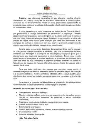 Município de São Bernardo do Campo
Secretaria de Educação e Cultura Departamento de Ações Educacionais
EMEB Aldino Pinotti
125
Trabalhar com diferentes dimensões do ato educativo significa oferecer
diariamente às crianças situações de Cuidados, Brincadeiras e Aprendizagens,
auxiliando-as no desenvolvimento integral de suas capacidades, considerando os
princípios éticos, estéticos e políticos da Educação Infantil proporcionados em todos
os momentos da rotina.
A rotina é um elemento muito importante nas instituições de Educação Infantil,
por proporcionar à criança sentimentos de estabilidade e segurança. Também
proporciona maior organização espaço-temporal, e a liberta do sentimento de estresse
que uma rotina desestruturada pode causar. Entretanto, como discutido, a rotina não
precisa ser rígida, sem espaço para invenção (por parte dos professores e das
crianças), ao contrário a rotina pode ser rica, alegre e prazerosa, proporcionando
espaço para construção diária de conhecimentos e significados.
Durante todos os momentos da rotina é de suma importância ouvir e observar
as crianças nos diversos ambientes e situações, para que os educadores levantar
elementos que favoreçam e qualifiquem as intervenções pedagógicas para que o
planejamento seja realmente significativo e contextualizado. Como nossa escola
possui espaços privilegiados é possível extrapolar as propostas de atividades para
além das salas de aula, planejando e propondo diversas atividades de corpo ou
fazendo uso de espaços de maneira alternativa, como a leitura de histórias sob a
sombra das árvores.
Para que todos desfrutem dos espaços que compõem nossa escola é
necessário organizar os horários, de modo a garantir a circulação segura das crianças
e o uso democrático dos mesmos (refeitório, biblioteca, ateliê, parque, quadra), pois
atendemos doze turmas por período, com aproximadamente trezentas e vinte crianças
cada.
Para garantir a igualdade de oportunidades e qualificação dos planejamentos
foram elencados os objetivos referentes a cada espaço ou proposta:
Objetivos do uso da rotina diária em sala:
• Compreender a marcação do tempo;
• Planejar, antecipar ações e posturas e, consequentemente, tranquilizar-se com
relação às expectativas referentes às propostas a serem realizadas
diariamente;
• Organizar a sequência de atividades no uso do tempo e espaço:
• Conferir as atividades no final da aula:
• Sistematizar o aprendizado;
• Garantir a circulação segura das crianças e uso correto dos espaços:
• O uso social da escrita;
• Antecipar situações do dia-a-dia.
16.2- Entrada e Saída
 