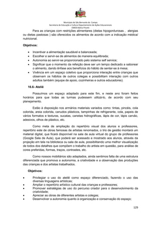 Município de São Bernardo do Campo
Secretaria de Educação e Cultura Departamento de Ações Educacionais
EMEB Aldino Pinotti
129
Para as crianças com restrições alimentares (dietas hipogordurosas , alergias
ou dietas pastosas ) são oferecidos os alimentos de acordo com a indicação médica/
nutricional.
Objetivos:
• Incentivar a alimentação saudável e balanceada;
• Escolher e servir-se de alimentos de maneira equilibrada;
• Autonomia ao servir-se proporcionado pelo sistema self service;
• Significar que o momento da refeição deve ser um tempo dedicado a saborear
o alimento, dando ênfase aos benefícios do hábito de sentar-se à mesa;
• Vivência em um espaço coletivo que proporciona interação entre crianças que
observam os hábitos de outros colegas e possibilitam interação com outros
adultos também (equipe de apoio, cozinheiras e outros educadores).
16.6- Ateliê
Possuímos um espaço adaptado para este fim, e neste ano foram feitos
horários para que todas as turmas pudessem utilizá-lo, de acordo com seu
planejamento.
Estão à disposição nos armários materiais variados como: tintas, pincéis, cola
colorida, areia colorida, canudos plásticos, tampinhas de refrigerante, cola, papeis de
vários formatos e texturas, sucatas, canetas hidrográficas, lápis de cor, lápis carvão,
adesivos, olhos de plástico, etc.
Como meta de ampliação do repertório visual dos alunos e professores,
repertório este de obras famosas de artistas renomados, o trio de gestão montará um
material digital, que ficará disponível na sala de aula virtual do grupo de professoras
(Google Sala de Aula), que poderá ser acessado e mostrado aos alunos, através da
projeção em tela na biblioteca ou sala de aula, possibilitando uma melhor visualização
de todos dos detalhes que compõem o trabalho do artista em questão, para análise de
cores preferidas, formas, traços, contrastes, etc.
Como nossos mobiliários são adaptados, ainda sentimos falta de uma estrutura
diferenciada que promova a autonomia, a criatividade e a observação das produções
das crianças e dos artistas trabalhados.
Objetivos:
• Privilegiar o uso do ateliê como espaço diferenciado, fazendo o uso das
diversas linguagens artísticas;
• Ampliar o repertório artístico cultural das crianças e professores;
• Promover estratégias de uso do percurso criador para o desenvolvimento da
criatividade;
• Apreciar as obras de diferentes artistas e colegas;
• Desenvolver a autonomia quanto à organização e conservação do espaço;
 