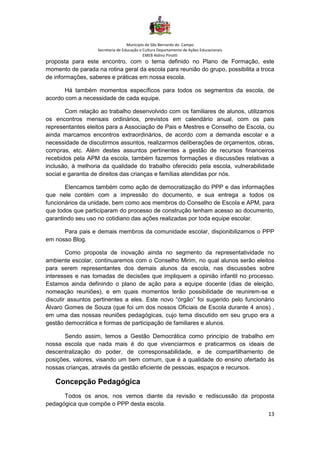 Município de São Bernardo do Campo
Secretaria de Educação e Cultura Departamento de Ações Educacionais
EMEB Aldino Pinotti
13
proposta para este encontro, com o tema definido no Plano de Formação, este
momento de parada na rotina geral da escola para reunião do grupo, possibilita a troca
de informações, saberes e práticas em nossa escola.
Há também momentos específicos para todos os segmentos da escola, de
acordo com a necessidade de cada equipe.
Com relação ao trabalho desenvolvido com os familiares de alunos, utilizamos
os encontros mensais ordinários, previstos em calendário anual, com os pais
representantes eleitos para a Associação de Pais e Mestres e Conselho de Escola, ou
ainda marcamos encontros extraordinários, de acordo com a demanda escolar e a
necessidade de discutirmos assuntos, realizarmos deliberações de orçamentos, obras,
compras, etc. Além destes assuntos pertinentes a gestão de recursos financeiros
recebidos pela APM da escola, também fazemos formações e discussões relativas a
inclusão, à melhoria da qualidade do trabalho oferecido pela escola, vulnerabilidade
social e garantia de direitos das crianças e famílias atendidas por nós.
Elencamos também como ação de democratização do PPP e das informações
que nele contém com a impressão do documento, e sua entrega a todos os
funcionários da unidade, bem como aos membros do Conselho de Escola e APM, para
que todos que participaram do processo de construção tenham acesso ao documento,
garantindo seu uso no cotidiano das ações realizadas por toda equipe escolar.
Para pais e demais membros da comunidade escolar, disponibilizamos o PPP
em nosso Blog.
Como proposta de inovação ainda no segmento da representatividade no
ambiente escolar, continuaremos com o Conselho Mirim, no qual alunos serão eleitos
para serem representantes dos demais alunos da escola, nas discussões sobre
interesses e nas tomadas de decisões que impliquem a opinião infantil no processo.
Estamos ainda definindo o plano de ação para a equipe docente (dias de eleição,
nomeação reuniões), e em quais momentos terão possibilidade de reunirem-se e
discutir assuntos pertinentes a eles. Este novo “órgão” foi sugerido pelo funcionário
Álvaro Gomes de Souza (que foi um dos nossos Oficiais de Escola durante 4 anos) ,
em uma das nossas reuniões pedagógicas, cujo tema discutido em seu grupo era a
gestão democrática e formas de participação de familiares e alunos.
Sendo assim, temos a Gestão Democrática como princípio de trabalho em
nossa escola que nada mais é do que vivenciarmos e praticarmos os ideais de
descentralização do poder, de corresponsabilidade, e de compartilhamento de
posições, valores, visando um bem comum, que é a qualidade do ensino ofertado às
nossas crianças, através da gestão eficiente de pessoas, espaços e recursos.
Concepção Pedagógica
Todos os anos, nos vemos diante da revisão e rediscussão da proposta
pedagógica que compõe o PPP desta escola.
 