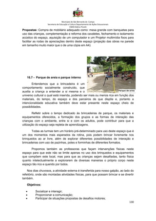 Município de São Bernardo do Campo
Secretaria de Educação e Cultura Departamento de Ações Educacionais
EMEB Aldino Pinotti
130
Propostas: Compra de mobiliário adequado como: mesa grande com banquetas para
uso das crianças, complementação e reforma dos cavaletes, fechamento e isolamento
acústico do espaço, aquisição de um computador e um Projetor multimídia fixos para
facilitar as rodas de apreciações dentro deste espaço (projeção das obras na parede
em tamanho muito maior que o de uma cópia em A4).
16.7 - Parque de areia e parque interno
Entendemos que a brincadeira é um
comportamento socialmente construído, que
auxilia a criança a entender a si mesma e o
universo cultural o qual está inserida, podendo ser mais ou menos rica em função dos
materiais, do tempo, do espaço e dos parceiros de que dispõe e, portanto a
intencionalidade educativa também deve estar presente neste espaço cheio de
possibilidades.
Refletir sobre o tempo dedicado às brincadeiras de parque, os materiais e
equipamentos oferecidos, a formação dos grupos e as formas de interação das
crianças com o ambiente, entre si e com os adultos, pode contribuir para que a
utilização do espaço seja repleta de aprendizagens.
Todas as turmas tem um horário pré-determinado para uso deste espaço que é
um dos momentos mais esperados da rotina, pois podem brincar livremente nos
brinquedos ao ar livre, além de explorar diferentes possibilidades de interação e
brincadeiras com uso de pazinhas, potes e forminhas de diferentes formatos.
Propomos também as professoras que façam intervenções físicas neste
espaço para que este não se limite apenas no uso dos brinquedos e equipamentos
que compõem este local, mas para que as crianças sejam desafiadas, tanto física
quanto intelectualmente a explorarem de diversas maneiras o próprio corpo neste
espaço tão rico e querido por todos.
Nos dias chuvosos, a atividade externa é transferida para nosso galpão, ao lado do
refeitório, onde são montadas atividades físicas, para que possam brincar e se divertir
também.
Objetivos:
• Socializar e interagir;
• Proporcionar a comunicação;
• Participar de situações propostas de desafios motores;
 
