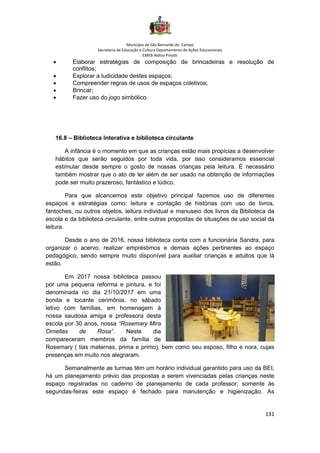 Município de São Bernardo do Campo
Secretaria de Educação e Cultura Departamento de Ações Educacionais
EMEB Aldino Pinotti
131
• Elaborar estratégias de composição de brincadeiras e resolução de
conflitos;
• Explorar a ludicidade destes espaços;
• Compreender regras de usos de espaços coletivos;
• Brincar;
• Fazer uso do jogo simbólico.
16.8 – Biblioteca Interativa e biblioteca circulante
A infância é o momento em que as crianças estão mais propícias a desenvolver
hábitos que serão seguidos por toda vida, por isso consideramos essencial
estimular desde sempre o gosto de nossas crianças pela leitura. É necessário
também mostrar que o ato de ler além de ser usado na obtenção de informações
pode ser muito prazeroso, fantástico e lúdico.
Para que alcancemos este objetivo principal fazemos uso de diferentes
espaços e estratégias como: leitura e contação de histórias com uso de livros,
fantoches, ou outros objetos, leitura individual e manuseio dos livros da Biblioteca da
escola e da biblioteca circulante, entre outras propostas de situações de uso social da
leitura.
Desde o ano de 2016, nossa biblioteca conta com a funcionária Sandra, para
organizar o acervo, realizar empréstimos e demais ações pertinentes ao espaço
pedagógico, sendo sempre muito disponível para auxiliar crianças e adultos que lá
estão.
Em 2017 nossa biblioteca passou
por uma pequena reforma e pintura, e foi
denominada no dia 21/10/2017 em uma
bonita e tocante cerimônia, no sábado
letivo com famílias, em homenagem à
nossa saudosa amiga e professora desta
escola por 30 anos, nossa “Rosemary Mira
Ornellas de Rosa”. Neste dia
compareceram membros da família de
Rosemary ( tias maternas, prima e primo), bem como seu esposo, filho e nora, cujas
presenças em muito nos alegraram.
Semanalmente as turmas têm um horário individual garantido para uso da BEI,
há um planejamento prévio das propostas a serem vivenciadas pelas crianças neste
espaço registradas no caderno de planejamento de cada professor; somente às
segundas-feiras este espaço é fechado para manutenção e higienização. As
 