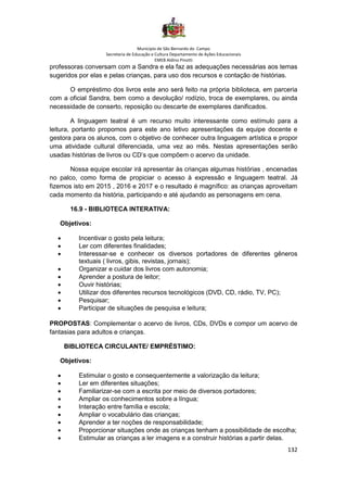 Município de São Bernardo do Campo
Secretaria de Educação e Cultura Departamento de Ações Educacionais
EMEB Aldino Pinotti
132
professoras conversam com a Sandra e ela faz as adequações necessárias aos temas
sugeridos por elas e pelas crianças, para uso dos recursos e contação de histórias.
O empréstimo dos livros este ano será feito na própria biblioteca, em parceria
com a oficial Sandra, bem como a devolução/ rodízio, troca de exemplares, ou ainda
necessidade de conserto, reposição ou descarte de exemplares danificados.
A linguagem teatral é um recurso muito interessante como estímulo para a
leitura, portanto propomos para este ano letivo apresentações da equipe docente e
gestora para os alunos, com o objetivo de conhecer outra linguagem artística e propor
uma atividade cultural diferenciada, uma vez ao mês. Nestas apresentações serão
usadas histórias de livros ou CD’s que compõem o acervo da unidade.
Nossa equipe escolar irá apresentar às crianças algumas histórias , encenadas
no palco, como forma de propiciar o acesso à expressão e linguagem teatral. Já
fizemos isto em 2015 , 2016 e 2017 e o resultado é magnífico: as crianças aproveitam
cada momento da história, participando e até ajudando as personagens em cena.
16.9 - BIBLIOTECA INTERATIVA:
Objetivos:
• Incentivar o gosto pela leitura;
• Ler com diferentes finalidades;
• Interessar-se e conhecer os diversos portadores de diferentes gêneros
textuais ( livros, gibis, revistas, jornais);
• Organizar e cuidar dos livros com autonomia;
• Aprender a postura de leitor;
• Ouvir histórias;
• Utilizar dos diferentes recursos tecnológicos (DVD, CD, rádio, TV, PC);
• Pesquisar;
• Participar de situações de pesquisa e leitura;
PROPOSTAS: Complementar o acervo de livros, CDs, DVDs e compor um acervo de
fantasias para adultos e crianças.
BIBLIOTECA CIRCULANTE/ EMPRÉSTIMO:
Objetivos:
• Estimular o gosto e consequentemente a valorização da leitura;
• Ler em diferentes situações;
• Familiarizar-se com a escrita por meio de diversos portadores;
• Ampliar os conhecimentos sobre a língua;
• Interação entre família e escola;
• Ampliar o vocabulário das crianças;
• Aprender a ter noções de responsabilidade;
• Proporcionar situações onde as crianças tenham a possibilidade de escolha;
• Estimular as crianças a ler imagens e a construir histórias a partir delas.
 