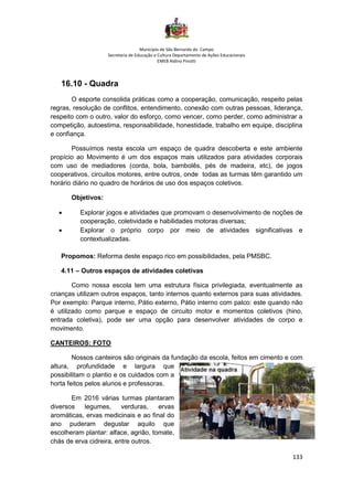 Município de São Bernardo do Campo
Secretaria de Educação e Cultura Departamento de Ações Educacionais
EMEB Aldino Pinotti
133
16.10 - Quadra
O esporte consolida práticas como a cooperação, comunicação, respeito pelas
regras, resolução de conflitos, entendimento, conexão com outras pessoas, liderança,
respeito com o outro, valor do esforço, como vencer, como perder, como administrar a
competição, autoestima, responsabilidade, honestidade, trabalho em equipe, disciplina
e confiança.
Possuímos nesta escola um espaço de quadra descoberta e este ambiente
propício ao Movimento é um dos espaços mais utilizados para atividades corporais
com uso de mediadores (corda, bola, bambolês, pés de madeira, etc), de jogos
cooperativos, circuitos motores, entre outros, onde todas as turmas têm garantido um
horário diário no quadro de horários de uso dos espaços coletivos.
Objetivos:
• Explorar jogos e atividades que promovam o desenvolvimento de noções de
cooperação, coletividade e habilidades motoras diversas;
• Explorar o próprio corpo por meio de atividades significativas e
contextualizadas.
Propomos: Reforma deste espaço rico em possibilidades, pela PMSBC.
4.11 – Outros espaços de atividades coletivas
Como nossa escola tem uma estrutura física privilegiada, eventualmente as
crianças utilizam outros espaços, tanto internos quanto externos para suas atividades.
Por exemplo: Parque interno, Pátio externo, Pátio interno com palco: este quando não
é utilizado como parque e espaço de circuito motor e momentos coletivos (hino,
entrada coletiva), pode ser uma opção para desenvolver atividades de corpo e
movimento.
CANTEIROS: FOTO
Nossos canteiros são originais da fundação da escola, feitos em cimento e com
altura, profundidade e largura que
possibilitam o plantio e os cuidados com a
horta feitos pelos alunos e professoras.
Em 2016 várias turmas plantaram
diversos legumes, verduras, ervas
aromáticas, ervas medicinais e ao final do
ano puderam degustar aquilo que
escolheram plantar: alface, agrião, tomate,
chás de erva cidreira, entre outros.
 