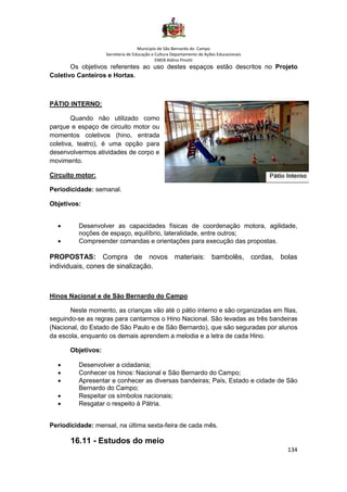 Município de São Bernardo do Campo
Secretaria de Educação e Cultura Departamento de Ações Educacionais
EMEB Aldino Pinotti
134
Os objetivos referentes ao uso destes espaços estão descritos no Projeto
Coletivo Canteiros e Hortas.
PÁTIO INTERNO:
Quando não utilizado como
parque e espaço de circuito motor ou
momentos coletivos (hino, entrada
coletiva, teatro), é uma opção para
desenvolvermos atividades de corpo e
movimento.
Circuito motor:
Periodicidade: semanal.
Objetivos:
• Desenvolver as capacidades físicas de coordenação motora, agilidade,
noções de espaço, equilíbrio, lateralidade, entre outros;
• Compreender comandas e orientações para execução das propostas.
PROPOSTAS: Compra de novos materiais: bambolês, cordas, bolas
individuais, cones de sinalização.
Hinos Nacional e de São Bernardo do Campo
Neste momento, as crianças vão até o pátio interno e são organizadas em filas,
seguindo-se as regras para cantarmos o Hino Nacional. São levadas as três bandeiras
(Nacional, do Estado de São Paulo e de São Bernardo), que são seguradas por alunos
da escola, enquanto os demais aprendem a melodia e a letra de cada Hino.
Objetivos:
• Desenvolver a cidadania;
• Conhecer os hinos: Nacional e São Bernardo do Campo;
• Apresentar e conhecer as diversas bandeiras; País, Estado e cidade de São
Bernardo do Campo;
• Respeitar os símbolos nacionais;
• Resgatar o respeito à Pátria.
Periodicidade: mensal, na última sexta-feira de cada mês.
16.11 - Estudos do meio
 