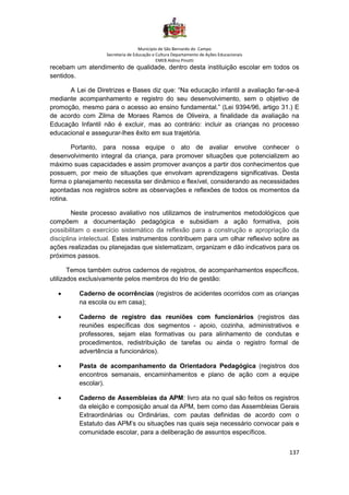 Município de São Bernardo do Campo
Secretaria de Educação e Cultura Departamento de Ações Educacionais
EMEB Aldino Pinotti
137
recebam um atendimento de qualidade, dentro desta instituição escolar em todos os
sentidos.
A Lei de Diretrizes e Bases diz que: “Na educação infantil a avaliação far-se-á
mediante acompanhamento e registro do seu desenvolvimento, sem o objetivo de
promoção, mesmo para o acesso ao ensino fundamental.” (Lei 9394/96, artigo 31.) E
de acordo com Zilma de Moraes Ramos de Oliveira, a finalidade da avaliação na
Educação Infantil não é excluir, mas ao contrário: incluir as crianças no processo
educacional e assegurar-lhes êxito em sua trajetória.
Portanto, para nossa equipe o ato de avaliar envolve conhecer o
desenvolvimento integral da criança, para promover situações que potencializem ao
máximo suas capacidades e assim promover avanços a partir dos conhecimentos que
possuem, por meio de situações que envolvam aprendizagens significativas. Desta
forma o planejamento necessita ser dinâmico e flexível, considerando as necessidades
apontadas nos registros sobre as observações e reflexões de todos os momentos da
rotina.
Neste processo avaliativo nos utilizamos de instrumentos metodológicos que
compõem a documentação pedagógica e subsidiam a ação formativa, pois
possibilitam o exercício sistemático da reflexão para a construção e apropriação da
disciplina intelectual. Estes instrumentos contribuem para um olhar reflexivo sobre as
ações realizadas ou planejadas que sistematizam, organizam e dão indicativos para os
próximos passos.
Temos também outros cadernos de registros, de acompanhamentos específicos,
utilizados exclusivamente pelos membros do trio de gestão:
• Caderno de ocorrências (registros de acidentes ocorridos com as crianças
na escola ou em casa);
• Caderno de registro das reuniões com funcionários (registros das
reuniões específicas dos segmentos - apoio, cozinha, administrativos e
professores, sejam elas formativas ou para alinhamento de condutas e
procedimentos, redistribuição de tarefas ou ainda o registro formal de
advertência a funcionários).
• Pasta de acompanhamento da Orientadora Pedagógica (registros dos
encontros semanais, encaminhamentos e plano de ação com a equipe
escolar).
• Caderno de Assembleias da APM: livro ata no qual são feitos os registros
da eleição e composição anual da APM, bem como das Assembleias Gerais
Extraordinárias ou Ordinárias, com pautas definidas de acordo com o
Estatuto das APM’s ou situações nas quais seja necessário convocar pais e
comunidade escolar, para a deliberação de assuntos específicos.
 