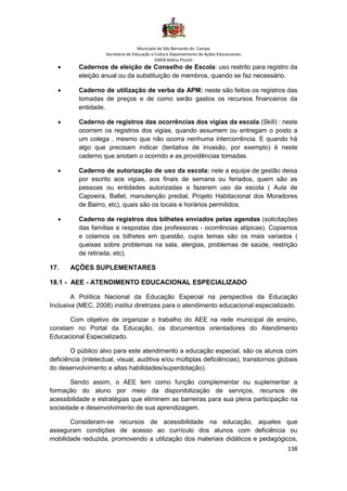 Município de São Bernardo do Campo
Secretaria de Educação e Cultura Departamento de Ações Educacionais
EMEB Aldino Pinotti
138
• Cadernos de eleição de Conselho de Escola: uso restrito para registro da
eleição anual ou da substituição de membros, quando se faz necessário.
• Caderno de utilização de verba da APM: neste são feitos os registros das
tomadas de preços e de como serão gastos os recursos financeiros da
entidade.
• Caderno de registros das ocorrências dos vigias da escola (Skill) : neste
ocorrem os registros dos vigias, quando assumem ou entregam o posto a
um colega , mesmo que não ocorra nenhuma intercorrência. E quando há
algo que precisam indicar (tentativa de invasão, por exemplo) é neste
caderno que anotam o ocorrido e as providências tomadas.
• Caderno de autorização de uso da escola: nele a equipe de gestão deixa
por escrito aos vigias, aos finais de semana ou feriados, quem são as
pessoas ou entidades autorizadas a fazerem uso da escola ( Aula de
Capoeira, Ballet, manutenção predial, Projeto Habitacional dos Moradores
de Bairro, etc), quais são os locais e horários permitidos.
• Caderno de registros dos bilhetes enviados pelas agendas (solicitações
das famílias e respostas das professoras - ocorrências atípicas). Copiamos
e colamos os bilhetes em questão, cujos temas são os mais variados (
queixas sobre problemas na sala, alergias, problemas de saúde, restrição
de retirada, etc).
17. AÇÕES SUPLEMENTARES
18.1 - AEE - ATENDIMENTO EDUCACIONAL ESPECIALIZADO
A Política Nacional da Educação Especial na perspectiva da Educação
Inclusiva (MEC, 2008) institui diretrizes para o atendimento educacional especializado.
Com objetivo de organizar o trabalho do AEE na rede municipal de ensino,
constam no Portal da Educação, os documentos orientadores do Atendimento
Educacional Especializado.
O público alvo para este atendimento a educação especial, são os alunos com
deficiência (intelectual, visual, auditiva e/ou múltiplas deficiências), transtornos globais
do desenvolvimento e altas habilidades/superdotação).
Sendo assim, o AEE tem como função complementar ou suplementar a
formação do aluno por meio da disponibilização de serviços, recursos de
acessibilidade e estratégias que eliminem as barreiras para sua plena participação na
sociedade e desenvolvimento de sua aprendizagem.
Consideram-se recursos de acessibilidade na educação, aqueles que
asseguram condições de acesso ao currículo dos alunos com deficiência ou
mobilidade reduzida, promovendo a utilização dos materiais didáticos e pedagógicos,
 