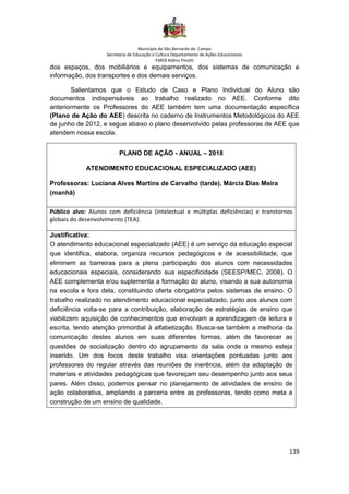 Município de São Bernardo do Campo
Secretaria de Educação e Cultura Departamento de Ações Educacionais
EMEB Aldino Pinotti
139
dos espaços, dos mobiliários e equipamentos, dos sistemas de comunicação e
informação, dos transportes e dos demais serviços.
Salientamos que o Estudo de Caso e Plano Individual do Aluno são
documentos indispensáveis ao trabalho realizado no AEE. Conforme dito
anteriormente os Professores do AEE também tem uma documentação específica
(Plano de Ação do AEE) descrita no caderno de Instrumentos Metodológicos do AEE
de junho de 2012, e segue abaixo o plano desenvolvido pelas professoras de AEE que
atendem nossa escola.
PLANO DE AÇÃO - ANUAL – 2018
ATENDIMENTO EDUCACIONAL ESPECIALIZADO (AEE)
Professoras: Luciana Alves Martins de Carvalho (tarde), Márcia Dias Meira
(manhã)
Público alvo: Alunos com deficiência (intelectual e múltiplas deficiências) e transtornos
globais do desenvolvimento (TEA).
Justificativa:
O atendimento educacional especializado (AEE) é um serviço da educação especial
que identifica, elabora, organiza recursos pedagógicos e de acessibilidade, que
eliminem as barreiras para a plena participação dos alunos com necessidades
educacionais especiais, considerando sua especificidade (SEESP/MEC, 2008). O
AEE complementa e/ou suplementa a formação do aluno, visando a sua autonomia
na escola e fora dela, constituindo oferta obrigatória pelos sistemas de ensino. O
trabalho realizado no atendimento educacional especializado, junto aos alunos com
deficiência volta-se para a contribuição, elaboração de estratégias de ensino que
viabilizem aquisição de conhecimentos que envolvam a aprendizagem de leitura e
escrita, tendo atenção primordial à alfabetização. Busca-se também a melhoria da
comunicação destes alunos em suas diferentes formas, além de favorecer as
questões de socialização dentro do agrupamento da sala onde o mesmo esteja
inserido. Um dos focos deste trabalho visa orientações pontuadas junto aos
professores do regular através das reuniões de inerência, além da adaptação de
materiais e atividades pedagógicas que favoreçam seu desempenho junto aos seus
pares. Além disso, podemos pensar no planejamento de atividades de ensino de
ação colaborativa, ampliando a parceria entre as professoras, tendo como meta a
construção de um ensino de qualidade.
 