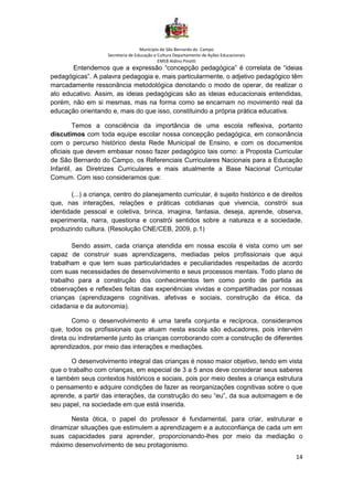 Município de São Bernardo do Campo
Secretaria de Educação e Cultura Departamento de Ações Educacionais
EMEB Aldino Pinotti
14
Entendemos que a expressão “concepção pedagógica” é correlata de “ideias
pedagógicas”. A palavra pedagogia e, mais particularmente, o adjetivo pedagógico têm
marcadamente ressonância metodológica denotando o modo de operar, de realizar o
ato educativo. Assim, as ideias pedagógicas são as ideias educacionais entendidas,
porém, não em si mesmas, mas na forma como se encarnam no movimento real da
educação orientando e, mais do que isso, constituindo a própria prática educativa.
Temos a consciência da importância de uma escola reflexiva, portanto
discutimos com toda equipe escolar nossa concepção pedagógica, em consonância
com o percurso histórico desta Rede Municipal de Ensino, e com os documentos
oficiais que devem embasar nosso fazer pedagógico tais como: a Proposta Curricular
de São Bernardo do Campo, os Referenciais Curriculares Nacionais para a Educação
Infantil, as Diretrizes Curriculares e mais atualmente a Base Nacional Curricular
Comum. Com isso consideramos que:
(...) a criança, centro do planejamento curricular, é sujeito histórico e de direitos
que, nas interações, relações e práticas cotidianas que vivencia, constrói sua
identidade pessoal e coletiva, brinca, imagina, fantasia, deseja, aprende, observa,
experimenta, narra, questiona e constrói sentidos sobre a natureza e a sociedade,
produzindo cultura. (Resolução CNE/CEB, 2009, p.1)
Sendo assim, cada criança atendida em nossa escola é vista como um ser
capaz de construir suas aprendizagens, mediadas pelos profissionais que aqui
trabalham e que tem suas particularidades e peculiaridades respeitadas de acordo
com suas necessidades de desenvolvimento e seus processos mentais. Todo plano de
trabalho para a construção dos conhecimentos tem como ponto de partida as
observações e reflexões feitas das experiências vividas e compartilhadas por nossas
crianças (aprendizagens cognitivas, afetivas e sociais, construção da ética, da
cidadania e da autonomia).
Como o desenvolvimento é uma tarefa conjunta e recíproca, consideramos
que, todos os profissionais que atuam nesta escola são educadores, pois intervém
direta ou indiretamente junto às crianças corroborando com a construção de diferentes
aprendizados, por meio das interações e mediações.
O desenvolvimento integral das crianças é nosso maior objetivo, tendo em vista
que o trabalho com crianças, em especial de 3 a 5 anos deve considerar seus saberes
e também seus contextos históricos e sociais, pois por meio destes a criança estrutura
o pensamento e adquire condições de fazer as reorganizações cognitivas sobre o que
aprende, a partir das interações, da construção do seu “eu”, da sua autoimagem e de
seu papel, na sociedade em que está inserida.
Nesta ótica, o papel do professor é fundamental, para criar, estruturar e
dinamizar situações que estimulem a aprendizagem e a autoconfiança de cada um em
suas capacidades para aprender, proporcionando-lhes por meio da mediação o
máximo desenvolvimento de seu protagonismo.
 