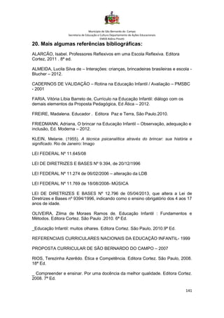 Município de São Bernardo do Campo
Secretaria de Educação e Cultura Departamento de Ações Educacionais
EMEB Aldino Pinotti
141
20. Mais algumas referências bibliográficas:
ALARCÃO, Isabel. Professores Reflexivos em uma Escola Reflexiva. Editora
Cortez, 2011 . 8ª ed.
ALMEIDA, Lucila Silva de – Interações: crianças, brincadeiras brasileiras e escola -
Blucher – 2012.
CADERNOS DE VALIDAÇÃO – Rotina na Educação Infantil / Avaliação – PMSBC
- 2001
FARIA, Vitória Líbia Barreto de, Currículo na Educação Infantil: diálogo com os
demais elementos da Proposta Pedagógica, Ed Ática – 2012.
FREIRE, Madalena. Educador . Editora Paz e Terra, São Paulo.2010.
FRIEDMANN, Adriana, O brincar na Educação Infantil – Observação, adequação e
inclusão, Ed. Moderna – 2012.
KLEIN, Melanie. (1955). A técnica psicanalítica através do brincar: sua história e
significado. Rio de Janeiro: Imago
LEI FEDERAL Nº 11.645/08
LEI DE DIRETRIZES E BASES Nº 9.394, de 20/12/1996
LEI FEDERAL Nº 11.274 de 06/02/2006 – alteração da LDB
LEI FEDERAL Nº 11.769 de 18/08/2008- MÚSICA
LEI DE DIRETRIZES E BASES Nº 12.796 de 05/04/2013, que altera a Lei de
Diretrizes e Bases nº 9394/1996, indicando como o ensino obrigatório dos 4 aos 17
anos de idade.
OLIVEIRA, Zilma de Moraes Ramos de. Educação Infantil : Fundamentos e
Métodos. Editora Cortez. São Paulo .2010. 6ª Ed.
_Educação Infantil: muitos olhares. Editora Cortez. São Paulo, 2010.9ª Ed.
REFERENCIAIS CURRICULARES NACIONAIS DA EDUCAÇÃO INFANTIL- 1999
PROPOSTA CURRICULAR DE SÃO BERNARDO DO CAMPO – 2007
RIOS, Terezinha Azerêdo. Ética e Competência. Editora Cortez. São Paulo, 2008.
18ª Ed.
_ Compreender e ensinar. Por uma docência da melhor qualidade. Editora Cortez.
2008. 7ª Ed.
 