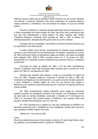 Município de São Bernardo do Campo
Secretaria de Educação e Cultura Departamento de Ações Educacionais
EMEB Aldino Pinotti
144
Faltavam poucos meses para as eleições e Aldino Pinotti foi um dos nomes indicados
rara disputar a vereança. Hesitante, com pouca experiência em assuntos políticos,
acabou aceitando a candidatura, mas sob pressão de amigos, do que por vontade
própria.
Durante a campanha, a exaustiva peregrinação pelos bairros entusiasmou-o e,
a vitória conquistada com larga margem de votos, serviu-lhe como sustentáculo para
que não mais abandonasse a causa pública. Foi eleito vereador pelo Partido
Trabalhista Brasileiro, exercendo esse mandato de 1952 a 1955. A defesa dos
interesses populares, abraçada durante quatro anos em que foi vereador.
Empolgou não só a população, mas também os homens públicos da época que
já o apontavam como líder popular.
O então prefeito Lauro Gomes, reconhecendo no vereador estas qualidades,
apontou-o como continuador de sua administração. As eleições, realizadas em outubro
de 1955 confirmaram todas as expectativas: elegeu-se prefeito, com apoio da situação
pela coligação PDC, UDN E PRP, tomando posse em 1° de janeiro de 1956,
solucionando com soberania inúmeros problemas que tornavam obscuro o progresso
do Município.
Licenciado do cargo de prefeito em 1959, a fim de poder candidatar-se,
disputou a edilidade, tendo sido novamente eleito vereador para o período de 10 de
janeiro de 1960 a 31 de dezembro de 1963.
Indicado pela oposição para disputar o cargo de vice-prefeito de Hygino de
Lima, em 1963, conseguiu eleger-se, cumprindo o mandato de 1964 a 1968. Seu
mandato foi prorrogado por ato revolucionário, e os quatro anos de mandato passaram
a cinco. Substituiu o prefeito Hygino de Lima, em sua licença para viagem à
Alemanha, e por razões de saúde não pode assumir o exercício na segunda licença do
mesmo prefeito.
Em 1968, empreendendo notável campanha cívica elegeu-se novamente
prefeito municipal, em sublegenda contrária à da situação, com esmagadora maioria
de votos sobre os demais candidatos, exercendo o mandato de 10 de fevereiro de
1969 a 31 de janeiro 1973, quando passou a Prefeitura a seu sucessor eleito pela
situação, Geraldo Faria Rodrigues, que era o seu vice.
Em 1976 candidatou-se a prefeito por uma das sublegendas da ARENA e foi
derrotado juntamente com o candidato da outra sublegenda, apoiada pelo executivo,
pelo candidato do MDB, Antonio Tito Costa.
Faleceu em 11 de maio de 1981.
Fonte:
http://www.saobernardo.sp.gov.br/comuns/pqt_container_r01.asp?srcpg=historia_histo
ria_prefeitos_curriculum&area=&ref=5, acesso em 18/04/2013.
 