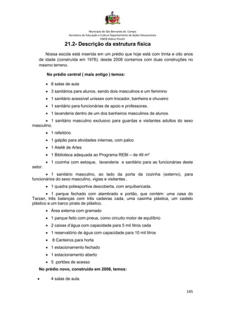 Município de São Bernardo do Campo
Secretaria de Educação e Cultura Departamento de Ações Educacionais
EMEB Aldino Pinotti
145
21.2- Descrição da estrutura física
Nossa escola está inserida em um prédio que hoje está com trinta e oito anos
de idade (construída em 1978); desde 2008 contamos com duas construções no
mesmo terreno.
No prédio central ( mais antigo ) temos:
• 8 salas de aula
• 3 sanitários para alunos, sendo dois masculinos e um feminino
• 1 sanitário acessível unissex com trocador, banheira e chuveiro
• 1 sanitário para funcionárias de apoio e professoras.
• 1 lavanderia dentro de um dos banheiros masculinos de alunos.
• 1 sanitário masculino exclusivo para guardas e visitantes adultos do sexo
masculino.
• 1 refeitório
• 1 galpão para atividades internas, com palco
• 1 Ateliê de Artes
• 1 Biblioteca adequada ao Programa REBI – de 49 m²
• 1 cozinha com estoque, lavanderia e sanitário para as funcionárias deste
setor.
• 1 sanitário masculino, ao lado da porta da cozinha (externo), para
funcionários do sexo masculino, vigias e visitantes .
• 1 quadra poliesportiva descoberta, com arquibancada.
• 1 parque fechado com alambrado e portão, que contém: uma casa do
Tarzan, três balanças com três cadeiras cada, uma casinha plástica, um castelo
plástico e um barco pirata de plástico.
• Área externa com gramado
• 1 parque feito com pneus, como circuito motor de equilíbrio
• 2 caixas d’água com capacidade para 5 mil litros cada
• 1 reservatório de água com capacidade para 10 mil litros
• 8 Canteiros para horta
• 1 estacionamento fechado
• 1 estacionamento aberto
• 5 portões de acesso
No prédio novo, construído em 2008, temos:
• 4 salas de aula.
 