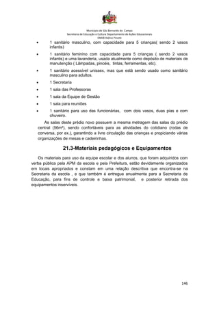 Município de São Bernardo do Campo
Secretaria de Educação e Cultura Departamento de Ações Educacionais
EMEB Aldino Pinotti
146
• 1 sanitário masculino, com capacidade para 5 crianças( sendo 2 vasos
infantis)
• 1 sanitário feminino com capacidade para 5 crianças ( sendo 2 vasos
infantis) e uma lavanderia, usada atualmente como depósito de materiais de
manutenção ( Lâmpadas, pincéis, tintas, ferramentas, etc).
• 1 sanitário acessível unissex, mas que está sendo usado como sanitário
masculino para adultos.
• 1 Secretaria
• 1 sala das Professoras
• 1 sala da Equipe de Gestão
• 1 sala para reuniões
• 1 sanitário para uso das funcionárias, com dois vasos, duas pias e com
chuveiro.
As salas deste prédio novo possuem a mesma metragem das salas do prédio
central (56m²), sendo confortáveis para as atividades do cotidiano (rodas de
conversa, por ex.), garantindo a livre circulação das crianças e propiciando várias
organizações de mesas e cadeirinhas.
21.3-Materiais pedagógicos e Equipamentos
Os materiais para uso da equipe escolar e dos alunos, que foram adquiridos com
verba pública pela APM da escola e pela Prefeitura, estão devidamente organizados
em locais apropriados e constam em uma relação descritiva que encontra-se na
Secretaria da escola , e que também é entregue anualmente para a Secretaria de
Educação, para fins de controle e baixa patrimonial, e posterior retirada dos
equipamentos inservíveis.
 