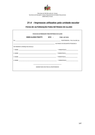 Município de São Bernardo do Campo
Secretaria de Educação e Cultura Departamento de Ações Educacionais
EMEB Aldino Pinotti
147
21.4 - Impressos utilizados pela unidade escolar
FICHA DE AUTORIZAÇÃO PARA RETIRADA DO ALUNO
FICHA DE AUTORIZAÇÃO PARA RETIRADA DO ALUNO
EMEB ALDINO PINOTTI 2018 - FONE: 4337-5919
EU, ________________________________________________________________________ , RESPONSÁVEL PELO ALUNO (A)
__________________________________________________________________ , AUTORIZO AS SEGUINTES PESSOAS A
RETIRAREM A CRIANÇA NA ESCOLA:
1. NOME: _____________________________________________________________ / PARENTESCO___________________
2. NOME: ____________________________________________________________ / PARENTESCO____________________
3. NOME: ____________________________________________________________ / PARENTESCO___________________
4. NOME: _____________________________________________________________ / PARENTESCO___________________
_____________________________________________
ASSINATURA DOS PAIS OU RESPONSÁVEl
 