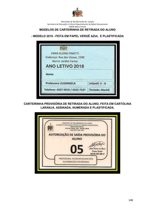 Município de São Bernardo do Campo
Secretaria de Educação e Cultura Departamento de Ações Educacionais
EMEB Aldino Pinotti
148
MODELOS DE CARTEIRINHA DE RETIRADA DO ALUNO
- MODELO 2018 - FEITA EM PAPEL VERGÊ AZUL E PLASTIFICADA
CARTEIRINHA PROVISÓRIA DE RETIRADA DO ALUNO, FEITA EM CARTOLINA
LARANJA, ASSINADA, NUMERADA E PLASTIFICADA.
 