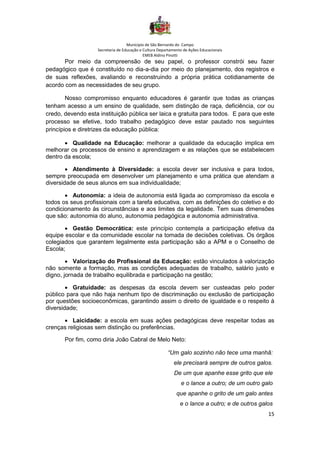 Município de São Bernardo do Campo
Secretaria de Educação e Cultura Departamento de Ações Educacionais
EMEB Aldino Pinotti
15
Por meio da compreensão de seu papel, o professor constrói seu fazer
pedagógico que é constituído no dia-a-dia por meio do planejamento, dos registros e
de suas reflexões, avaliando e reconstruindo a própria prática cotidianamente de
acordo com as necessidades de seu grupo.
Nosso compromisso enquanto educadores é garantir que todas as crianças
tenham acesso a um ensino de qualidade, sem distinção de raça, deficiência, cor ou
credo, devendo esta instituição pública ser laica e gratuita para todos. E para que este
processo se efetive, todo trabalho pedagógico deve estar pautado nos seguintes
princípios e diretrizes da educação pública:
• Qualidade na Educação: melhorar a qualidade da educação implica em
melhorar os processos de ensino e aprendizagem e as relações que se estabelecem
dentro da escola;
• Atendimento à Diversidade: a escola dever ser inclusiva e para todos,
sempre preocupada em desenvolver um planejamento e uma prática que atendam a
diversidade de seus alunos em sua individualidade;
• Autonomia: a ideia de autonomia está ligada ao compromisso da escola e
todos os seus profissionais com a tarefa educativa, com as definições do coletivo e do
condicionamento às circunstâncias e aos limites da legalidade. Tem suas dimensões
que são: autonomia do aluno, autonomia pedagógica e autonomia administrativa.
• Gestão Democrática: este princípio contempla a participação efetiva da
equipe escolar e da comunidade escolar na tomada de decisões coletivas. Os órgãos
colegiados que garantem legalmente esta participação são a APM e o Conselho de
Escola;
• Valorização do Profissional da Educação: estão vinculados à valorização
não somente a formação, mas as condições adequadas de trabalho, salário justo e
digno, jornada de trabalho equilibrada e participação na gestão;
• Gratuidade: as despesas da escola devem ser custeadas pelo poder
público para que não haja nenhum tipo de discriminação ou exclusão de participação
por questões socioeconômicas, garantindo assim o direito de igualdade e o respeito à
diversidade;
• Laicidade: a escola em suas ações pedagógicas deve respeitar todas as
crenças religiosas sem distinção ou preferências.
Por fim, como diria João Cabral de Melo Neto:
“Um galo sozinho não tece uma manhã:
ele precisará sempre de outros galos.
De um que apanhe esse grito que ele
e o lance a outro; de um outro galo
que apanhe o grito de um galo antes
e o lance a outro; e de outros galos
 