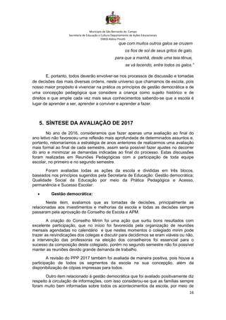 Município de São Bernardo do Campo
Secretaria de Educação e Cultura Departamento de Ações Educacionais
EMEB Aldino Pinotti
16
que com muitos outros galos se cruzem
os fios de sol de seus gritos de galo,
para que a manhã, desde uma teia tênue,
se vá tecendo, entre todos os galos.”
E, portanto, todos deverão envolver-se nos processos de discussão e tomadas
de decisões das mais diversas ordens, neste universo que chamamos de escola, pois
nosso maior propósito é vivenciar na prática os princípios de gestão democrática e de
uma concepção pedagógica que considere a criança como sujeito histórico e de
direitos e que amplie cada vez mais seus conhecimentos sabendo-se que a escola é
lugar de aprender a ser, aprender a conviver e aprender a fazer.
5. SÍNTESE DA AVALIAÇÃO DE 2017
No ano de 2016, consideramos que fazer apenas uma avaliação ao final do
ano letivo não favoreceu uma reflexão mais aprofundada de determinados assuntos e,
portanto, retomaríamos a estratégia de anos anteriores de realizarmos uma avaliação
mais formal ao final de cada semestre, assim seria possível fazer ajustes no decorrer
do ano e minimizar as demandas indicadas ao final do processo. Estas discussões
foram realizadas em Reuniões Pedagógicas com a participação de toda equipe
escolar, no primeiro e no segundo semestre.
Foram avaliadas todas as ações da escola e divididas em três blocos,
baseados nos princípios sugeridos pela Secretaria de Educação: Gestão democrática;
Qualidade Social da Educação por meio da Prática Pedagógica e Acesso,
permanência e Sucesso Escolar:
• Gestão democrática:
Neste item, avaliamos que as tomadas de decisões, principalmente as
relacionadas aos investimentos e melhorias da escola e todas as decisões sempre
passaram pela aprovação do Conselho de Escola e APM.
A criação do Conselho Mirim foi uma ação que surtiu bons resultados com
excelente participação, que no início foi favorecida pela organização de reuniões
mensais agendadas no calendário e que nestes momentos o colegiado mirim pode
trazer as reivindicações dos colegas e discutir para decidirmos se eram viáveis ou não,
a intervenção das professoras na eleição dos conselheiros foi essencial para o
sucesso da composição deste colegiado, porém no segundo semestre não foi possível
manter as reuniões devido grande demanda de trabalho.
A revisão do PPP 2017 também foi avaliada de maneira positiva, pois houve a
participação de todos os segmentos da escola na sua concepção, além da
disponibilização de cópias impressas para todos.
Outro item relacionado à gestão democrática que foi avaliado positivamente diz
respeito à circulação de informações, com isso considerou-se que as famílias sempre
foram muito bem informadas sobre todos os acontecimentos da escola, por meio de
 