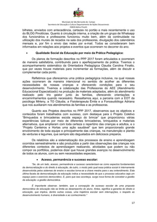 Município de São Bernardo do Campo
Secretaria de Educação e Cultura Departamento de Ações Educacionais
EMEB Aldino Pinotti
17
bilhetes, enviados com antecedência, cartazes no portão e mais recentemente o uso
do BLOG Pinottícias. Quanto à circulação interna, a criação de um grupo de Whatsapp
dos funcionários e professores funcionou muito bem, além da continuidade na
utilização dos murais de recados na sala dos professores, divulgação dos calendários
mensais e, por fim o envio das redes por e-mail. Todos se consideraram bem
informados em relações aos projetos e eventos que ocorreram no decorrer do ano.
• Qualidade Social da Educação por meio da Prática Pedagógica:
Os planos de formação descritos no PPP 2017 foram articulados e ocorreram
de maneira satisfatória, contribuindo para o aperfeiçoamento da prática. Tivemos o
acompanhamento sistemático da Orientadora Pedagógica Claudia Carolina Finatto,
que por vezes trouxe materiais para incrementar as formações, além de discutir e
complementar cada ponto.
Refletimos que oferecemos uma prática pedagógica inclusiva, na qual nossas
ações ocorreram de maneira intencional no sentido de acolher as diferentes
necessidades de nossas crianças e oferecendo condições para o seu
desenvolvimento. Tivemos a colaboração das Professoras do AEE (Atendimento
Educacional Especializado) na produção de materiais adaptados, além do atendimento
realizado pelo trio gestor junto às famílias, oferecendo orientações e
encaminhamentos quando necessário. Ressaltamos aqui, a parceria com a EOT da
psicóloga Mirleny, a TO Cláudia, a Fisioterapeuta Êmila e a Fonoaudióloga Adriana
que nos auxiliaram nos atendimentos às famílias e as professoras.
Quanto aos Projetos descritos no PPP 2017, observamos que os objetivos e
conteúdos foram trabalhados com sucesso, com destaque para o Projeto Coletivo
“Brinquedos e brincadeiras escola espaço do brincar” que proporcionou várias
experiências lúdicas por meio de diferentes brincadeiras, brinquedos e materiais
alternativos, que ampliaram com toda certeza o repertório das crianças e adultos, e o
“Projeto Canteiros e Hortas uma ação saudável” que tem proporcionado grande
envolvimento de toda equipe e principalmente das crianças, na manutenção e plantio
de verduras e legumes, que sempre são degustados em deliciosos preparos.
Os relatórios são a sistematização dos processos de ensino e aprendizagem
ocorridos semestralmente e são produzidos a partir das observações das crianças nos
diferentes contextos de aprendizagem realizando, atividades que podem ou não
compor os portfólios, podemos dizer que houve grandes avanços no desenvolvimento
de todos os alunos, com ou sem necessidades especiais.
• Acesso, permanência e sucesso escolar:
“Se, de um lado, acesso, permanência e sucesso caracterizam-se como aspectos fundamentais
da democratização e do direito à educação, de outro, o modo pelo qual essa prática social é internamente
desenvolvida pelos sistemas de ensino e escolas torna-se a chave mestra para o seu entendimento. Esta
última faceta da democratização da educação indica a necessidade de que o processo educativo seja um
espaço para o exercício democrático. E, para que isso aconteça, surge nova forma de conceber a gestão
da educação: a gestão democrática.
É importante observar, também, que a concepção de sucesso escolar de uma proposta
democrática de educação não se limita ao desempenho do aluno. Antes, significa a garantia do direito à
educação, que implica, dentre outras coisas, uma trajetória escolar sem interrupções, o respeito ao
desenvolvimento humano, à diversidade e ao conhecimento.”
 