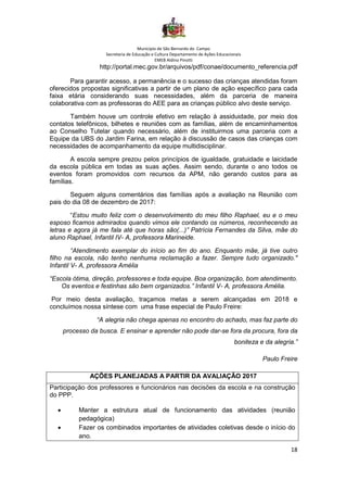 Município de São Bernardo do Campo
Secretaria de Educação e Cultura Departamento de Ações Educacionais
EMEB Aldino Pinotti
18
http://portal.mec.gov.br/arquivos/pdf/conae/documento_referencia.pdf
Para garantir acesso, a permanência e o sucesso das crianças atendidas foram
oferecidos propostas significativas a partir de um plano de ação específico para cada
faixa etária considerando suas necessidades, além da parceria de maneira
colaborativa com as professoras do AEE para as crianças público alvo deste serviço.
Também houve um controle efetivo em relação à assiduidade, por meio dos
contatos telefônicos, bilhetes e reuniões com as famílias, além de encaminhamentos
ao Conselho Tutelar quando necessário, além de instituirmos uma parceria com a
Equipe da UBS do Jardim Farina, em relação à discussão de casos das crianças com
necessidades de acompanhamento da equipe multidisciplinar.
A escola sempre prezou pelos princípios de igualdade, gratuidade e laicidade
da escola pública em todas as suas ações. Assim sendo, durante o ano todos os
eventos foram promovidos com recursos da APM, não gerando custos para as
famílias.
Seguem alguns comentários das famílias após a avaliação na Reunião com
pais do dia 08 de dezembro de 2017:
“Estou muito feliz com o desenvolvimento do meu filho Raphael, eu e o meu
esposo ficamos admirados quando vimos ele contando os números, reconhecendo as
letras e agora já me fala até que horas são(...)” Patrícia Fernandes da Silva, mãe do
aluno Raphael, Infantil IV- A, professora Marineide.
“Atendimento exemplar do início ao fim do ano. Enquanto mãe, já tive outro
filho na escola, não tenho nenhuma reclamação a fazer. Sempre tudo organizado."
Infantil V- A, professora Amélia
“Escola ótima, direção, professores e toda equipe. Boa organização, bom atendimento.
Os eventos e festinhas são bem organizados.” Infantil V- A, professora Amélia.
Por meio desta avaliação, traçamos metas a serem alcançadas em 2018 e
concluímos nossa síntese com uma frase especial de Paulo Freire:
“A alegria não chega apenas no encontro do achado, mas faz parte do
processo da busca. E ensinar e aprender não pode dar-se fora da procura, fora da
boniteza e da alegria.”
Paulo Freire
AÇÕES PLANEJADAS A PARTIR DA AVALIAÇÃO 2017
Participação dos professores e funcionários nas decisões da escola e na construção
do PPP.
• Manter a estrutura atual de funcionamento das atividades (reunião
pedagógica)
• Fazer os combinados importantes de atividades coletivas desde o início do
ano.
 