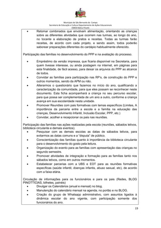 Município de São Bernardo do Campo
Secretaria de Educação e Cultura Departamento de Ações Educacionais
EMEB Aldino Pinotti
19
• Retomar combinados que envolvam alimentação, orientando as crianças
sobre as diferentes atividades que ocorrem nas turmas, ao longo do ano,
no tocante a elaboração de pratos e receitas. Todas as turmas farão
receitas, de acordo com cada projeto, e sendo assim, todos poderão
saborear preparações diferentes do cardápio habitualmente oferecido.
Participação das famílias no desenvolvimento do PPP e na avaliação do processo.
• Empréstimo da versão impressa, que ficaria disponível na Secretaria, para
quem tivesse interesse, ou ainda postagem na internet, em páginas para
esta finalidade, de fácil acesso, para deixar os arquivos do PPP ao alcance
de todos.
• Convidar as famílias para participação nas RP’s, de construção do PPP e
outros momentos, sendo da APM ou não.
• Alterarmos o questionário que fazemos no início do ano, qualificando a
caracterização da comunidade, para que eles possam se reconhecer neste
documento. Esta ficha acompanhará a criança no seu percurso escolar,
para que possa ser complementada de um ano a outro, conforme a criança
avança em sua escolaridade nesta unidade.
• Promover Reuniões com pais formativas com temas específicos (Limites, A
importância da parceria entre a escola e a família na educação das
crianças, Desenvolvimento Infantil, Inclusão Escolar, PPP, etc.)
• Convidar, acolher e recepcionar os pais nas reuniões.
Participação das famílias nas ações realizadas pela escola (reuniões, sábados letivos,
biblioteca circulante e demais eventos).
• Pesquisar com as demais escolas as datas de sábados letivos, para
evitarmos as datas comuns e a “disputa” de público.
• Conscientização das famílias quanto à importância da biblioteca circulante
para o desenvolvimento do gosto pela leitura.
• Organização do evento para as famílias com apresentação das crianças no
segundo semestre.
• Promover atividades de integração e formação para as famílias tanto nos
sábados letivos, como em outros momentos.
• Estabelecer parcerias com a UBS e EOT para as reuniões formativas
específicas (saúde infantil, doenças infantis, abuso sexual, etc), de acordo
com a faixa etária.
Circulação de informações para os funcionários e para os pais (Redes, BLOG
PINOTTÍCIAS, bilhetes, painéis)
• Divulgar os Calendários (anual e mensal) no blog.
• Manutenção do calendário mensal na agenda, no portão e no BLOG.
• Criação do grupo de Whatsapp administrativo, com assuntos ligados à
dinâmica escolar do ano vigente, com participação somente dos
funcionários do ano.
 