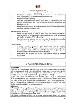 Município de São Bernardo do Campo
Secretaria de Educação e Cultura Departamento de Ações Educacionais
EMEB Aldino Pinotti
20
• Selecionar as imagens a serem postadas antes de enviar à professora
Aline, com legenda e /ou informações sobre a atividade.
• Disponibilizar o PPP no Blog.
• Ressaltar a importância da agenda como meio de comunicação com as
famílias, principalmente nos casos dos alunos do transporte escolar, em
todas as reuniões.
• Atualizar sempre o Cartaz do portão com informações da rotina (calendário,
cardápio, passeios, atividades, etc).
APM e Conselho de Escola
• Indicar desde a reunião de início do ano o papel e a importância da APM,
para sensibilizar as famílias a participarem das atividades e da composição
dos órgãos colegiados (APM e Conselho).
• Procurar conversar com os pais em momentos de grande concentração
sensibilizando-os (entrega de material escolar, uniforme, etc).
Conselho Mirim
• Organizar reuniões bimestrais (com possibilidade de convocação
extraordinária), desde Maio, previstas no calendário anual, e organizar
outras pessoas para auxiliar na condução das mesmas, para que as
crianças possam de fato participar destes encontros.
• Participação nas reuniões do Titular e do Suplente, desde a primeira
convocação.
6. PLANO DE AÇÃO DA EQUIPE GESTORA
Justificativa:
“A gestão da Educação exige planejamento, estabelecimento de metas, manutenção
dos recursos e avaliação. Se essas bases não são estruturadas em comum, em especial
por esse trio gestor, nunca existirá de fato uma rede de ensino.” Cybele Amado -
Diretora do ICEP (Instituto Chapada de Educação e Pesquisa – Bahia)
Frente a estas ideias e às indicações feitas pela S.E. faz-se necessário um plano de
ação dos gestores que sirva como norteador do trabalho e que forneça informações e
ferramentas de articulação dos conhecimentos teóricos e práticos na capacitação do
uso de instrumentos de gestão mais efetivos, fundamentados na Proposta Curricular
de São Bernardo, na BNCC e na legislação vigente.
Objetivos:
- Ampliar e fortalecer a gestão democrática na escola, promovendo ao aluno o acesso,
a permanência e a qualidade de ensino, por meio do aperfeiçoamento do processo do
ensino/aprendizagem e da construção de uma unidade metodológica, amparada na
proposta curricular de São Bernardo do Campo.
- Promover uma Educação Pública de qualidade, baseada nos princípios e ações de
 