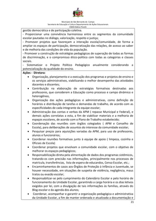 Município de São Bernardo do Campo
Secretaria de Educação e Cultura Departamento de Ações Educacionais
EMEB Aldino Pinotti
21
gestão democrática e de participação coletiva.
- Proporcionar uma convivência harmoniosa entre os segmentos da comunidade
escolar pautadas no diálogo, valorização, respeito e justiça;
- Promover projetos que favoreçam a interação escola/comunidade, de forma a
ampliar os espaços de participação, democratização das relações, de acesso ao saber
e de melhoria das condições de vida da população.
- Promover a construção de estratégias pedagógicas de superação de todas as formas
de discriminação, e o compromisso ético-político com todas as categorias e classes
sociais.
- Sistematizar o Projeto Político Pedagógico anualmente considerando a
potencialização da qualidade do ensino.
Ações - Diretora:
• Organização, planejamento e a execução dos programas e projetos de ensino e
os serviços administrativos, viabilizando o melhor desempenho das atividades
docentes e discentes;
• Contribuição na elaboração de estratégias formativas destinadas aos
professores, que considerem a Educação como processo e campo dinâmico e
heterogêneo,
• Organização das ações pedagógicas e administrativas, como definição de
horários e distribuição de tarefas e demandas de trabalho, de acordo com as
especificidades de cada integrante da equipe escolar;
• Administração das contas e verbas da APM ( repasse Municipal e Federal), e
demais ações correlatas a esta, a fim de viabilizar materiais e a melhoria de
espaços escolares, de acordo com o Plano de Trabalho estabelecido;
• Coordenação das reuniões com órgãos colegiados ( APM e Conselho de
Escola), para deliberações de assuntos do interesse da comunidade escolar;
• Pesquisar preços para aquisições variadas da APM, para uso de professores,
alunos e funcionários;
• Coordenar reuniões formativas junto à equipe de apoio ( limpeza, cozinha e
Oficiais de Escola)
• Coordenar projetos que envolvam a comunidade escolar, com o objetivo de
melhorar os espaços pedagógicos;
• Responsabilização direta pela alimentação de dados dos programas sistêmicos,
tratando-os com precisão nas informações, principalmente nos processos de
matrícula, transferências, lista de espera de educandos, Censo Escolar, etc.;
• Encaminhamentos de casos aos Órgãos de Proteção à Infância e Juventude, se
houver necessidade, em situações de suspeita de violência, negligência, maus
tratos ou evasão escolar;
• Responsabilizar-se pelo cumprimento do Calendário Escolar e pelo horário de
funcionamento da Unidade Escolar, garantindo a carga horária e os dias letivos
exigidos por lei, com a divulgação de tais informações às famílias, através do
Blog escolar e da agenda dos alunos;
• Coordenar, acompanhar e garantir a organização pedagógica e administrativa
da Unidade Escolar, a fim de manter ordenada e atualizada a documentação e
 