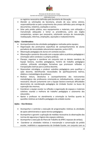 Município de São Bernardo do Campo
Secretaria de Educação e Cultura Departamento de Ações Educacionais
EMEB Aldino Pinotti
22
os registros necessários definidos pela Secretaria de Educação;
• Atender as solicitações da Secretaria, através de seus vários setores,
responsabilizando-se pelo cumprimento dos prazos definidos para entrega de
documentos, relatórios, avaliações e outros;
• Zelar pelo prédio público, seus equipamentos e materiais, com utilização e
manutenção adequadas e tomar as providências, junto aos órgãos
competentes, sempre que necessário, solicitando serviços de manutenção,
readequação, reformas, ampliações, aquisições e reabastecimento.
Ações - Coordenadora
• Acompanhamento das atividades pedagógicas realizadas pelas equipes;
• Organização dos prontuários específicos de acompanhamentos de alunos
portadores de necessidades educacionais especiais, junto à EOT;
• Observação pedagógica de alunos em contexto escolar;
• Observação e posterior discussão com a equipe sobre as práticas pedagógicas (
orientação sobre condutas e a própria prática);
• Planejar, organizar e coordenar em conjunto com os demais membros da
Equipe Gestora, reuniões pedagógicas, horário de trabalho pedagógico
coletivo, utilizando estratégias formativas que promovam reflexões e
transposições teóricas para a prática docente;
• Desenvolver estratégias e produzir subsídios pedagógicos para qualificar a
ação docente, identificando necessidades de aperfeiçoamento teórico,
didático e metodológico do professor;
• Realizar leitura, devolutiva e acompanhamento dos instrumentos
metodológicos dos professores orientando-os individualmente, sempre que
necessário; discutir juntamente com a Equipe Gestora eventuais dificuldades
decorrentes da coordenação pedagógica da Unidade Escolar na busca de
superação das mesmas;
• Coordenar a equipe escolar na reflexão e organização de espaços e materiais
coletivos visando a melhoria do trabalho pedagógico e autonomia dos
educandos;
• Apoiar o professor no atendimento e orientação às famílias quanto às
questões relativas ao trabalho pedagógico da unidade escolar.
Ações - Vice Diretora
• Acompanhar e controlar a execução de programações relativas às atividades
de apoio administrativo e apoio técnico-pedagógico;
• Acompanhar e garantir a aplicação de medidas necessárias às observações das
normas de segurança e higiene dos espaços coletivos;
• Acompanhar a execução do Plano de Trabalho da APM ( repasses de verbas);
• Coordenar as atividades relativas à manutenção e conservação do prédio
escolar, mobiliário e equipamentos da Unidade Escolar, em conjunto com os
 