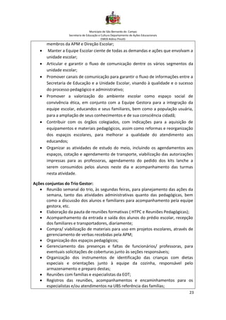 Município de São Bernardo do Campo
Secretaria de Educação e Cultura Departamento de Ações Educacionais
EMEB Aldino Pinotti
23
membros da APM e Direção Escolar;
• Manter a Equipe Escolar ciente de todas as demandas e ações que envolvam a
unidade escolar;
• Articular e garantir o fluxo de comunicação dentre os vários segmentos da
unidade escolar;
• Promover canais de comunicação para garantir o fluxo de informações entre a
Secretaria de Educação e a Unidade Escolar, visando à qualidade e o sucesso
do processo pedagógico e administrativo;
• Promover a valorização do ambiente escolar como espaço social de
convivência ética, em conjunto com a Equipe Gestora para a integração da
equipe escolar, educandos e seus familiares, bem como a população usuária,
para a ampliação de seus conhecimentos e de sua consciência cidadã;
• Contribuir com os órgãos colegiados, com indicações para a aquisição de
equipamentos e materiais pedagógicos, assim como reformas e reorganização
dos espaços escolares, para melhorar a qualidade do atendimento aos
educandos;
• Organizar as atividades de estudo do meio, incluindo os agendamentos aos
espaços, cotação e agendamento de transporte, viabilização das autorizações
impressas para as professoras, agendamento do pedido dos kits lanche a
serem consumidos pelos alunos neste dia e acompanhamento das turmas
nesta atividade.
Ações conjuntas do Trio Gestor:
• Reunião semanal do trio, às segundas feiras, para planejamento das ações da
semana, tanto das atividades administrativas quanto das pedagógicas, bem
como a discussão dos alunos e familiares para acompanhamento pela equipe
gestora, etc.
• Elaboração da pauta de reuniões formativas ( HTPC e Reuniões Pedagógicas);
• Acompanhamento da entrada e saída dos alunos do prédio escolar, recepção
dos familiares e transportadores, diariamente;
• Compra/ viabilização de materiais para uso em projetos escolares, através de
gerenciamento de verbas recebidas pela APM;
• Organização dos espaços pedagógicos;
• Gerenciamento das presenças e faltas de funcionários/ professoras, para
eventuais solicitações de coberturas junto às seções responsáveis;
• Organização dos instrumentos de identificação das crianças com dietas
especiais e orientações junto à equipe da cozinha, responsável pelo
armazenamento e preparo destas;
• Reuniões com famílias e especialistas da EOT;
• Registros das reuniões, acompanhamentos e encaminhamentos para os
especialistas e/ou atendimentos na UBS referência das famílias;
 