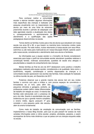 Município de São Bernardo do Campo
Secretaria de Educação e Cultura Departamento de Ações Educacionais
EMEB Aldino Pinotti
25
Para conhecer melhor a comunidade
escolar e elencar também algumas informações
mais específicas das crianças é realizada uma
pesquisa anualmente com os responsáveis dos
alunos por meio de uma ficha de entrevista
preenchida durante o período de adaptação com
data agendada visando a atualização dos dados
e, consequentemente o aprimoramento do
atendimento e a qualificação das ações
pedagógicas desenvolvidas na escola.
Temos dentre as famílias muitos pais e tios de alunos que estudaram em nossa
escola nos anos 80 e 90, e que trazem na memória bons momentos vividos neste
ambiente escolar. Por este motivo, muitos retornaram à nossa escola com seus filhos,
sobrinhos ou até netos para matriculá-los em nossa Educação Infantil, optando assim
pela nossa escola, considerando o atendimento dado aos alunos e familiares.
As informações que a equipe escolar e o Conselho de Escola consideraram
essenciais para traçar o perfil da comunidade escolar abordaram questões relativas à
constituição familiar, vivências socioculturais, questões de saúde e/ou alergias e
peculiaridades a respeito do comportamento das crianças.
Muitas famílias ao final do ano de 2017 destacaram como positivo o trabalho
pedagógico realizado pela equipe escolar, considerando-o de qualidade: itens como o
acolhimento, respeito, consideração e carinho dispensados às crianças e à
comunidade escolar apareceram nas escritas das famílias. Esta avaliação foi realizada
na última reunião de pais, em Dezembro de 2017.
Pudemos observar que a grande maioria dos alunos tem em seu núcleo
familiar o convívio com pais e irmãos e, com poucos espaços de convivência e
brincadeiras ao ar livre, para além dos
pequenos cômodos e garagens, portanto, as
professoras podem definir metas diferenciadas
de trabalho em relação ao corpo. A maioria das
famílias está estruturada com a presença do
pai e da mãe. Quanto à escolaridade dos pais,
evidenciou-se que a grande maioria completou
o ensino médio, alguns possuem 3º grau
completo e uma pequena parte não estudou
além do ensino fundamental.
Como meta de trabalho de ampliação de comunicação com as famílias,
implantaremos o nosso Blog Escolar, para que os pais possam ter acesso às mais
variadas informações sobre a rotina escolar, projetos, atividades, passeios, e assim
acompanhar de forma mais dinâmica o que se passa com as crianças enquanto estão
na escola.
 