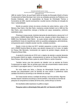 Município de São Bernardo do Campo
Secretaria de Educação e Cultura Departamento de Ações Educacionais
EMEB Aldino Pinotti
27
UBS do Jardim Farina, da qual fazem parte as escolas de Educação Infantil e Ensino
Fundamental da Rede Municipal, bem como as entidades parceiras da Prefeitura e as
Escolas Estaduais, além de especialistas da Equipe de Orientação Técnica e
funcionários da UBS, visando acompanhar e auxiliar alunos e famílias em situação de
risco / vulnerabilidade.
Devido ao grande número de alunos oriundos de outros bairros, como a Vila
Mariana, Boa Vista e Vila São Pedro, mantemos contato também com a UBS da Vila
São Pedro, para encaminhar crianças e famílias em casos necessários, conforme
explicitado acima.
Próximas à nossa escola, dividindo demanda de atendimento a alunos de 3 a 5
anos temos a EMEB Odette Edith Périgo de Lima, situada no Bairro Nova Baeta, e a
EMEB Ana Henriqueta Clark Marim, as quais sempre estão em parceria conosco,
possibilitando trocas de experiências sobre as questões pedagógicas, administrativas,
enriquecendo assim o trabalho escolar nas três unidades escolares.
Desde o início do letivo de 2017, também passamos a contar com a parceria
com a EMEB Carolina Maria de Jesus, que atende crianças de 0 a 5 anos, na região
do Parque São Bernardo, funcionando em regime de período integral, através do
Programa Educar Mais.
A escola foi construída em 2016 com o objetivo de atender a grande demanda
de Educação Infantil da região, compreendendo os bairros do Parque São Bernardo,
Novo Parque, Alto da Bela Vista e parte do Jardim Petroni e Jardim Industrial.
Também temos uma boa parceria de trabalho com as escolas de Ensino
Fundamental da região. São as escolas para onde são encaminhados nossos alunos
do Infantil V que seguem para o 1º ano do Ciclo Inicial.
No início deste ano letivo, o Serviço de Alimentação Escolar solicitou às
escolas que pesquisassem junto às famílias de seus alunos a preferência sobre
cardápio de lanche ou de almoço a ser ofertado às crianças.
Em nossa escola venceu o cardápio de almoço, nos dois períodos. Algumas
famílias fizeram indicativos de almoço e lanche também, mas devido ao formato da
pesquisa só computamos os dados de forma única, sendo almoço ou lanche.
Os resultados estão expressos no gráfico a seguir.
Pesquisa sobre a alimentação feita pela S.E. em fevereiro de 2018
 