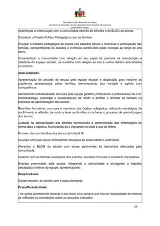 Município de São Bernardo do Campo
Secretaria de Educação e Cultura Departamento de Ações Educacionais
EMEB Aldino Pinotti
29
Aperfeiçoar a interlocução com a comunidade através de bilhetes e do BLOG da escola.
Socializar o Projeto Político Pedagógico com as famílias.
Divulgar o trabalho pedagógico da escola nos sábados letivos e incentivar a participação das
famílias, compartilhando os estudos e vivências construídos pelas crianças ao longo do ano
letivo.
Conscientizar a comunidade com relação ao seu papel de parceria na manutenção e
zeladoria do espaço escolar, os cuidados com relação ao lixo e outros detritos descartados
no entorno.
Ações propostas:
Apresentação de atitudes de escuta pela equipe escolar e disposição para resolver os
problemas apresentados pelas famílias, demonstrando boa vontade e agindo com
transparência.
Atendimento individualizado aos pais pela equipe gestora, professores e profissionais da EOT
(fonoaudióloga, psicóloga e fisioterapeuta) de modo a acolher e orientar as famílias no
processo de aprendizagem dos alunos.
Reuniões formativas com pais e membros dos órgãos colegiados, utilizando estratégias de
acolhimento e reflexão, de modo a levar as famílias a conhecer o processo de aprendizagem
dos alunos.
Cuidado na apresentação dos bilhetes favorecendo a compreensão das informações de
forma clara e objetiva. Numerando-os e indicando no título a que se refere.
Primeiro dia com famílias dos alunos do Infantil III.
Reunião com pais novos antecipando situações de autocuidado e autonomia.
Alimentar o BLOG da escola com temas pertinentes às demandas elencadas pela
comunidade.
Realizar com as famílias avaliações dos eventos, reuniões com pais e socializar impressões.
Eventos promovidos pela escola, integrando a comunidade e divulgando o trabalho
pedagógico (teatros da equipe, apresentações).
Responsáveis:
Equipe escolar, de acordo com a ação planejada.
Prazo/Periodicidade:
- As ações acontecerão durante o ano letivo e/ou sempre que houver necessidade de retomar
as reflexões ou orientações sobre os assuntos indicados.
 